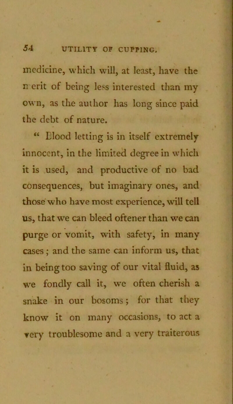 medicine, which will, at least, have the merit of being less interested than my own, as the author has long since paid the debt of nature. “ tlood letting is in itself extremely innocent, in the limited degree in which it is used, and productive of no bad consequences, but imaginary ones, and those who have most experience, will tell us, that we can bleed oftener than we can purge or vomit, with safety, in many cases; and the same can inform us, that in being too saving of our vital fluid, as we fondly call it, we often cherish a snake in our bosoms; for that they know it on many occasions, to act a very troublesome and a very traiterous