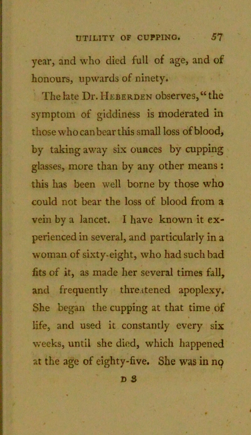 year, and who died full of age, and of honours, upwards of ninety. The late Dr. Heberden observes,“the symptom of giddiness is moderated in those who can bear this small loss of blood, by taking away six ounces by cupping glasses, more than by any other means : this has been well borne by those who could not bear the loss of blood from a vein by a lancet. I have known it ex- perienced in several, and particularly in a woman of sixty-eight, who had such bad fits of it, as made her several times fall, and frequently threatened apoplexy. She began the cupping at that time of life, and used it constantly every six weeks, until she died, which happened at the age of eighty-five. She was in no