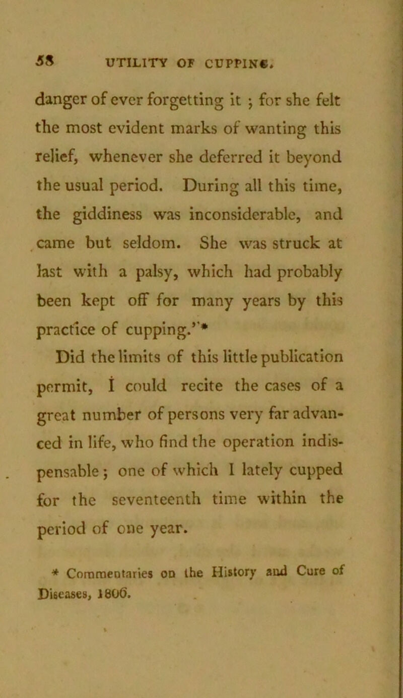 danger of ever forgetting it \ for she felt the most evident marks of wanting this relief, whenever she deferred it beyond the usual period. During all this time, the giddiness was inconsiderable, and came but seldom. She was struck at last with a palsy, which had probably been kept off for many years by this practice of cupping.’’* Did the limits of this little publication permit, i could recite the cases of a great number of persons very far advan- ced in life, who find the operation indis- pensable ; one of which 1 lately cupped for the seventeenth time within the period of one year. * Commentaries od the History and Cure of Diseases, 1806.
