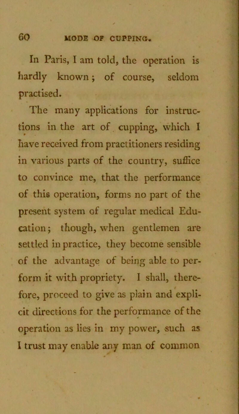 In Paris, I am told, the operation is hardly known; of course, seldom practised. The many applications for instruc- tions in the art of cupping, which I have received from practitioners residing in various parts of the country, suffice to convince me, that the performance of this operation, forms no part of the present system of regular medical Edu- cation ; though, when gentlemen are settled in practice, they become sensible of the advantage of being able to per- form it with propriety. I shall, there- i fore, proceed to give as plain and expli- cit directions for the performance of the operation as lies in my power, such as I trust may enable any man of common