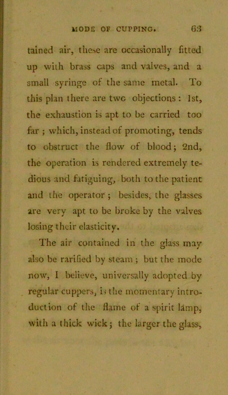 tained air, these are occasionally fitted up with brass caps and valves, and a small syringe of the same metal. To this plan there are twc objections: 1st, the exhaustion is apt to be carried too far ; which, instead of promoting, tends to obstruct the flow of blood; 2nd, the operation is rendered extremely te- dious and fatiguing, both to the patient and the operator ; besides, the glasses are very apt to be broke by the valves losing their elasticity. The air contained in the glass may also be rarified by steam ; but the mode now, I believe, universally adopted by regular cuppers, ii the momentary intro- duction of the flame of a spirit lamp, with a thick wick; the larger the glass.