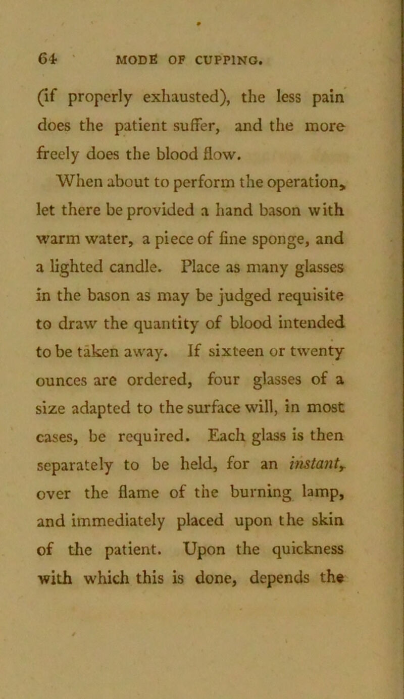 (if properly exhausted), the less pain does the patient suffer, and the more freely does the blood flow. When about to perform the operation, let there be provided a hand bason with warm water, a piece of fine sponge, and a lighted candle. Place as many glasses in the bason as may be judged requisite to draw the quantity of blood intended to be taken away. If sixteen or twenty ounces are ordered, four glasses of a size adapted to the surface will, in most cases, be required. Each glass is then separately to be held, for an instanty over the flame of the burning lamp, and immediately placed upon the skin of the patient. Upon the quickness with which this is done, depends the