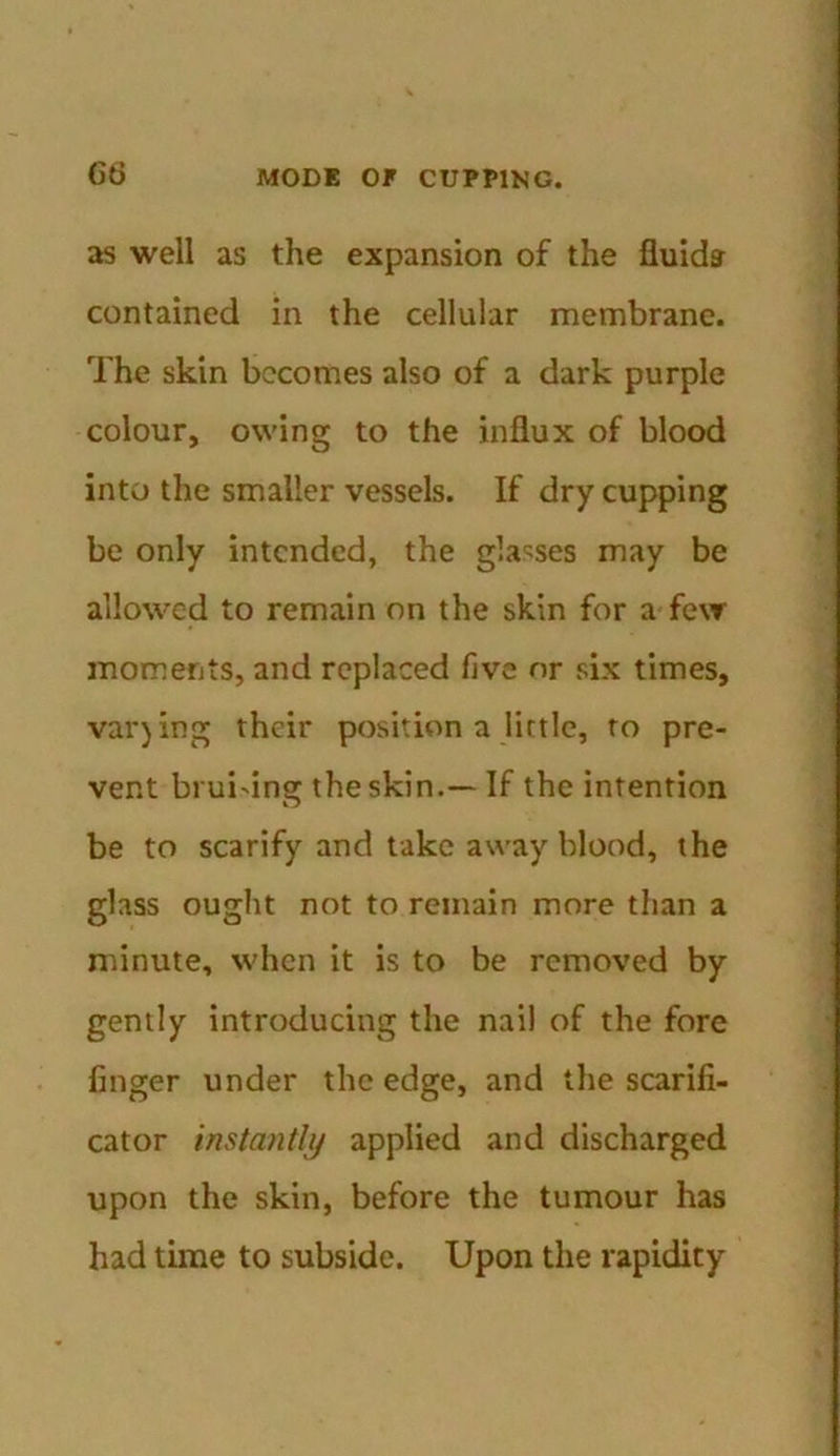 as well as the expansion of the fluids contained in the cellular membrane. The skin becomes also of a dark purple colour, owing to the influx of blood into the smaller vessels. If dry cupping be only intended, the glasses may be allowed to remain on the skin for a few moments, and replaced five or six times, valuing their position a little, to pre- vent brui'ing the skin.— If the intention be to scarify and take away blood, the glass ought not to remain more than a minute, when it is to be removed by gently introducing the nail of the fore finger under the edge, and the scarifi- cator instantly applied and discharged upon the skin, before the tumour has had time to subside. Upon the rapidity