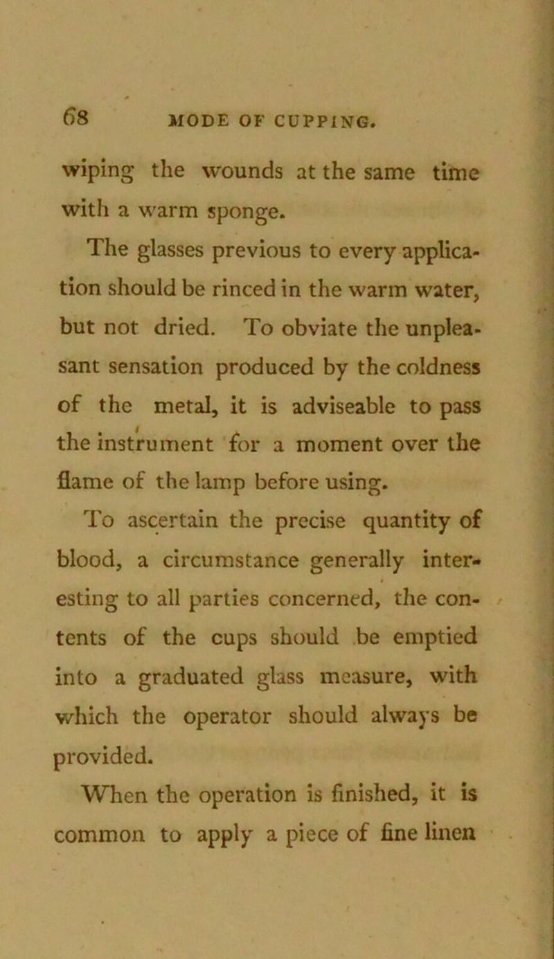 wiping the wounds at the same time with a warm sponge. The glasses previous to every applica- tion should be rinced in the warm water, but not dried. To obviate the unplea- sant sensation produced by the coldness of the metal, it is adviseable to pass the instrument for a moment over the flame of the lamp before using. To ascertain the precise quantity of blood, a circumstance generally inter- esting to all parties concerned, the con- tents of the cups should be emptied into a graduated glass measure, with which the operator should always be provided. When the operation is finished, it is common to apply a piece of fine linen