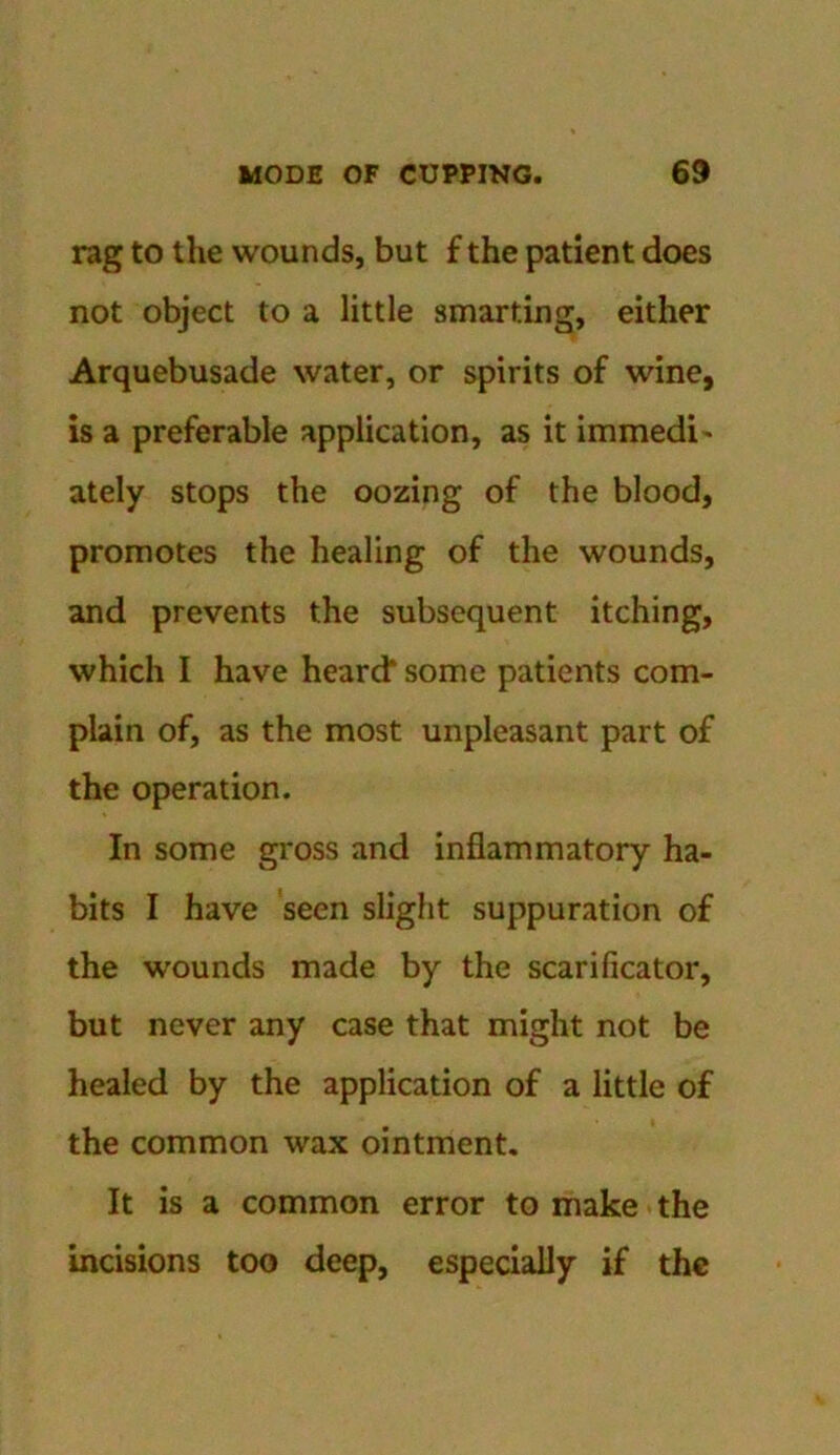 rag to the wounds, but £ the patient does not object to a little smarting, either Arquebusade water, or spirits of wine, is a preferable application, as it immedi - ately stops the oozing of the blood, promotes the healing of the wounds, and prevents the subsequent itching, which I have heard* some patients com- plain of, as the most unpleasant part of the operation. In some gross and inflammatory ha- bits I have seen slight suppuration of the wounds made by the scarificator, but never any case that might not be healed by the application of a little of the common wax ointment. It is a common error to make the incisions too deep, especially if the
