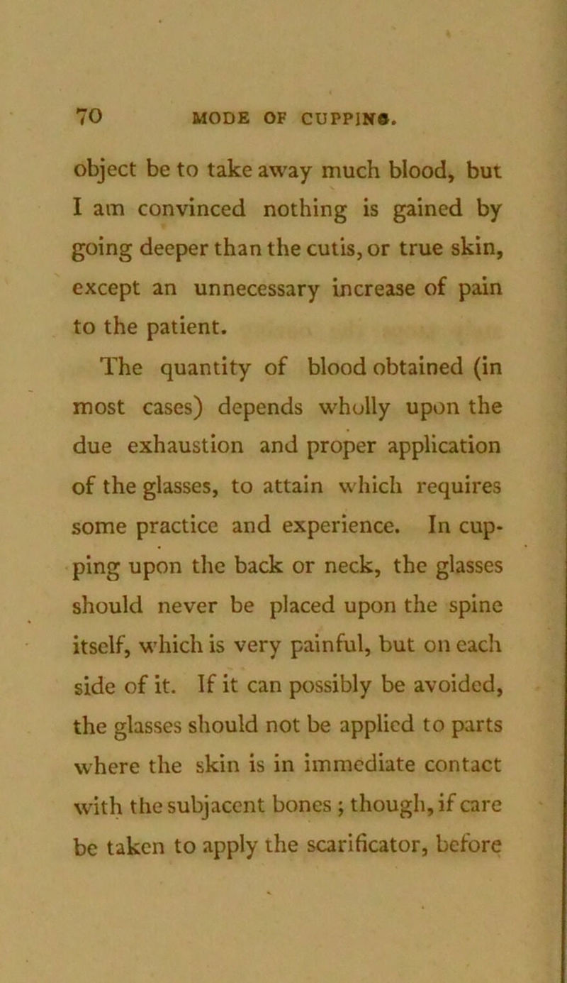 object be to take away much blood, but I am convinced nothing is gained by going deeper than the cutis, or true skin, except an unnecessary increase of pain to the patient. The quantity of blood obtained (in most cases) depends wholly upon the due exhaustion and proper application of the glasses, to attain which requires some practice and experience. In cup- ping upon the back or neck, the glasses should never be placed upon the spine itself, which is very painful, but on each side of it. If it can possibly be avoided, the glasses should not be applied to parts where the skin is in immediate contact with the subjacent bones ; though, if care be taken to apply the scarificator, before