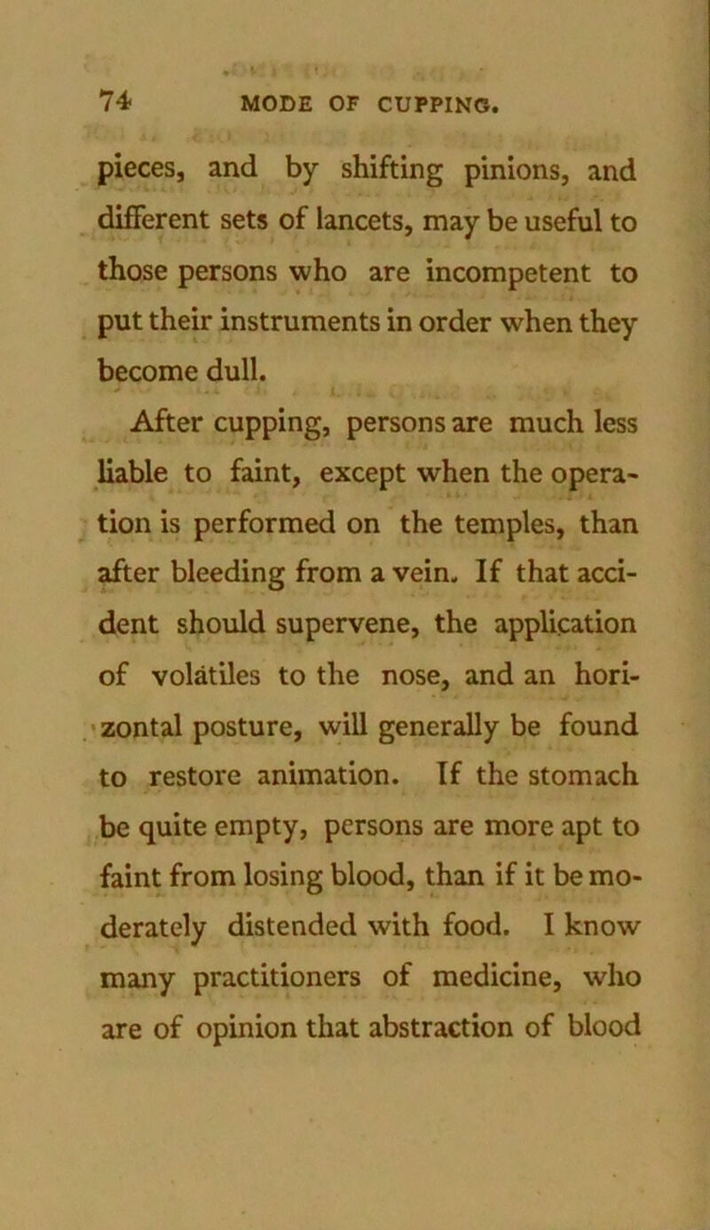 pieces, and by shifting pinions, and different sets of lancets, may be useful to those persons who are incompetent to put their instruments in order when they become dull. After cupping, persons are much less liable to faint, except when the opera- tion is performed on the temples, than after bleeding from a vein. If that acci- dent should supervene, the application of volatiles to the nose, and an hori- zontal posture, will generally be found to restore animation. If the stomach be quite empty, persons are more apt to faint from losing blood, than if it be mo- derately distended with food. I know many practitioners of medicine, who are of opinion that abstraction of blood