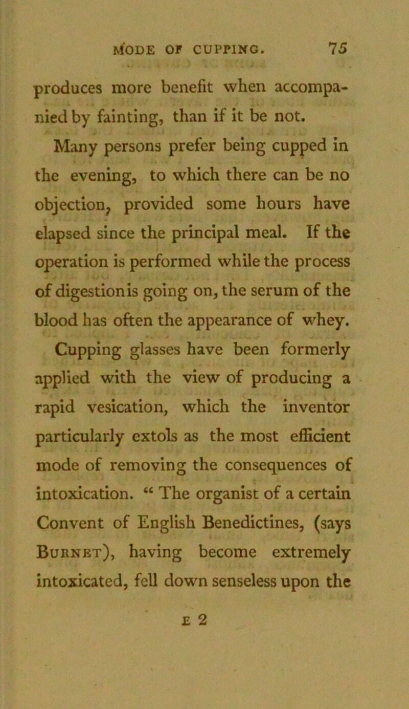 produces more benefit when accompa- nied by fainting, than if it be not. Many persons prefer being cupped in the evening, to which there can be no objection? provided some hours have elapsed since the principal meal. If the operation is performed while the process of digestion is going on, the serum of the blood has often the appearance of whey. Cupping glasses have been formerly applied with the view of producing a rapid vesication, which the inventor particularly extols as the most efficient mode of removing the consequences of intoxication. “ The organist of a certain Convent of English Benedictines, (says Burnet), having become extremely intoxicated, fell down senseless upon the