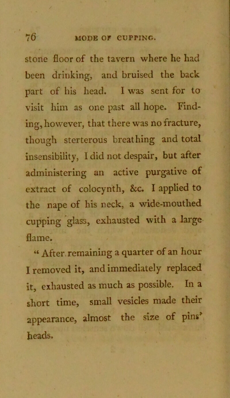 stone floor of the tavern where he had been drinking, and bruised the back part of his head. I was sent for to visit him as one past all hope. Find- ing, however, that there was no fracture, though sterterous breathing and total insensibility, 1 did not despair, but after administering an active purgative of extract of colocynth, &c. I applied to the nape of his neck, a wide-mouthed cupping glass, exhausted with a large flame. “ After remaining a quarter of an hour I removed it, and immediately replaced it, exhausted as much as possible. In a short time, small vesicles made their appearance, almost the size of pins* heads.