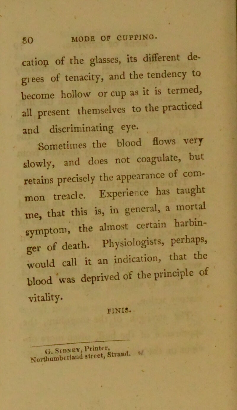 so catiop of the glasses, its different de- gi ees of tenacity, and the tendency to become hollow or cup as it is termed, all present themselves to the practiced and discriminating eye. Sometimes the blood flows very slowly, and does not coagulate, but retains precisely the appearance of com- mon treacle. Experience has taught me, that this is, in general, a mortal symptom, the almost certain harbin- ger of death. Physiologists, perhaps, would call it an indication, that the blood 'was deprived of the principle of vitality. FINIS. U. SlONEY, Printfr’ , Northumberland street, Strand.