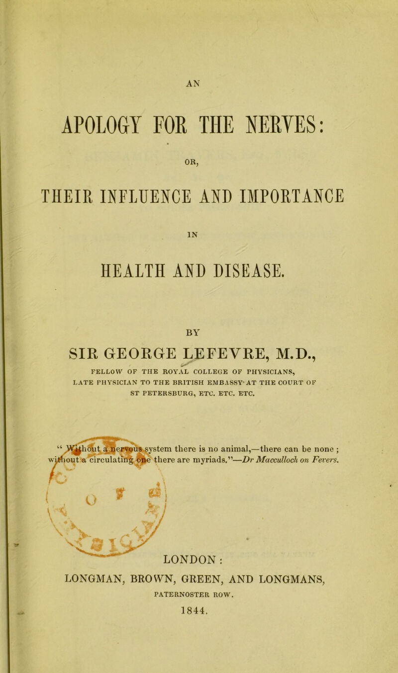 AN APOLOGY FOE THE NERVES: OR, THEIR INFLUENCE AND IMPORTANCE IN HEALTH AND DISEASE. BY SIR GEORGE LEFEVRE, M.D., FELLOW OF THE ROYAL COLLEGE OF PHYSICIANS, LATE PHYSICIAN TO THE BRITISH EMBASSY-AT THE COURT OF ST PETERSBURG, ETC. ETC. ETC. LONDON: LONGMAN, BROWN, GREEN, AND LONGMANS, there is no animal,—there can be none ; there are myriads.'”—Dr Macculloch on Fevers. rATERNOSTER ROW. 1844.