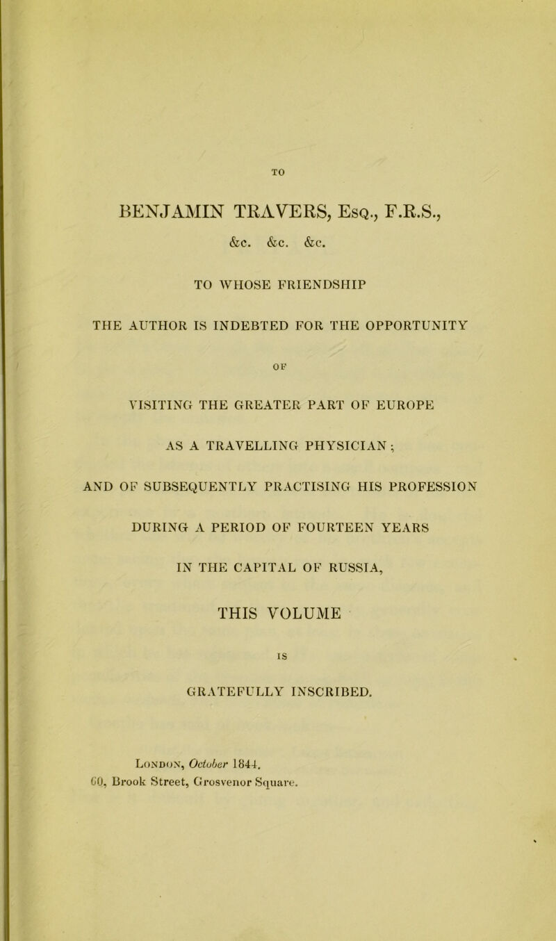 TO BENJAMIN TRAVERS, Esq., F.R.S., &c. &c. &c. TO WHOSE FRIENDSHIP THE AUTHOR IS INDEBTED FOR THE OPPORTUNITY OF VISITING THE GREATER PART OF EUROPE AS A TRAVELLING PHYSICIAN ; AND OF SUBSEQUENTLY PRACTISING HIS PROFESSION DURING A PERIOD OF FOURTEEN YEARS IN THE CAPITAL OF RUSSIA, THIS VOLUME IS GRATEFULLY INSCRIBED. London, Odu/jer 1844. 80, Brook Street, Grosvenor Square.