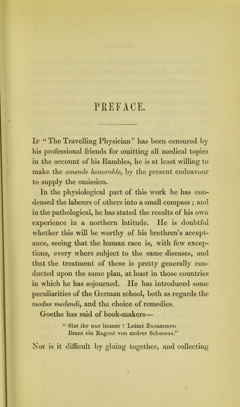 PREFACE. If u The Travelling Physician” lias been censured by his professional friends for omitting all medical topics in the account of his Rambles, he is at least willing to make the amende honorable, by the present endeavour to supply the omission. In the physiological part of this work he has con- densed the labours of others into a small compass ; and in the pathological, he has stated the results of his own experience in a northern latitude. He is doubtful whether this will be worthy of his brethren’s accept- ance, seeing that the human race is, with few excep- tions, every where subject to the same diseases, and that the treatment of these is pretty generally con- ducted upon the same plan, at least in those countries in which he has sojourned. He has introduced some peculiarities of the German school, both as regards the modus medendi, and the choice of remedies. Goethe has said of book-makers— “ Sizt ihr nur immer ! Leimt Zusammen Brant ein Ragout von andrer Schmaus.” Nor is it difficult by gluing together, and collecting
