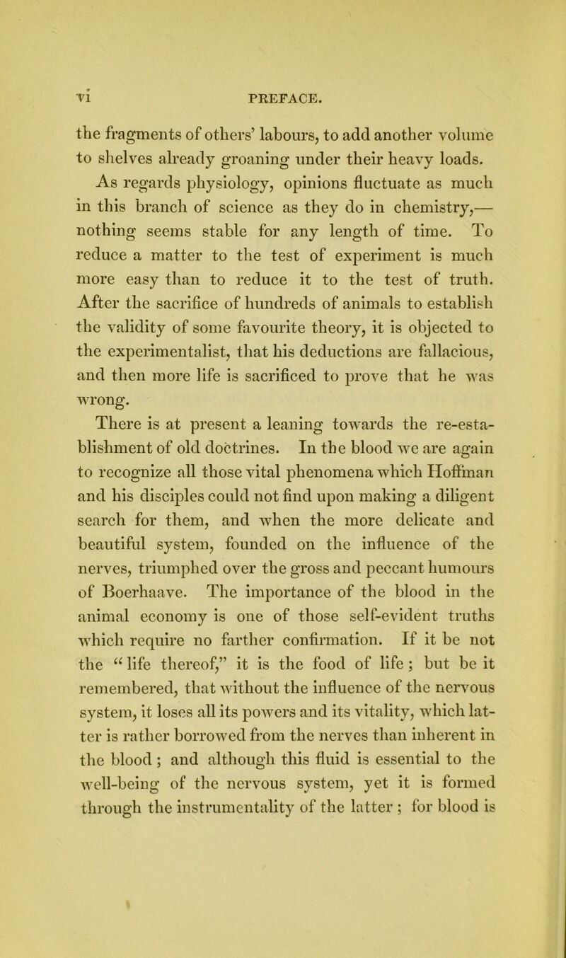 the fragments of others’ labours, to add another volume to shelves already groaning under their heavy loads. As regards physiology, opinions fluctuate as much in this branch of science as they do in chemistry,— nothing seems stable for any length of time. To reduce a matter to the test of experiment is much more easy than to reduce it to the test of truth. After the sacrifice of hundreds of animals to establish the validity of some favourite theory, it is objected to the experimentalist, that his deductions are fallacious, and then more life is sacrificed to prove that he was wrong. There is at present a leaning towards the re-esta- blishment of old doctrines. In the blood we are again to recognize all those vital phenomena which Hoffman and his disciples could not find upon making a diligent search for them, and when the more delicate and beautiful system, founded on the influence of the nerves, triumphed over the gross and peccant humours of Boerhaave. The importance of the blood in the animal economy is one of those self-evident truths which require no farther confirmation. If it be not the u life thereof,” it is the food of life ; but be it remembered, that without the influence of the nervous system, it loses all its powers and its vitality, which lat- ter is rather borrowed from the nerves than inherent in the blood; and although this fluid is essential to the well-being of the nervous system, yet it is formed through the instrumentality of the latter ; for blood is