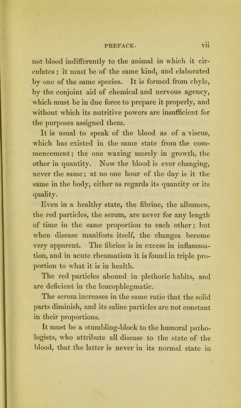 not blood indifferently to the animal in which it cir- culates ; it must be of the same kind, and elaborated by one of the same species. It is formed from chyle, by the conjoint aid of chemical and nervous agency, which must be in due force to prepare it properly, and without which its nutritive powers are insufficient for the purposes assigned them. It is usual to speak of the blood as of a viscus, which has existed in the same state from the com- mencement ; the one waxing merely in growth, the other in quantity. Now the blood is ever changing, never the same; at no one hour of the day is it the same in the body, either as regards its quantity or its quality. Even in a healthy state, the fibrine, the albumen, the red particles, the serum, are never for any length of time in the same proportion to each other; but when disease manifests itself, the changes become very apparent. The fibrine is in excess in inflamma- tion, and in acute rheumatism it is found in triple pro- portion to what it is in health. The red particles abound in plethoric habits, and are deficient in the leucophlegmatic. The serum increases in the same ratio that the solid parts diminish, and its saline particles are not constant in their proportions. It must be a stumbling-block to the humoral patho- logists, who attribute all disease to the state of the blood, that the latter is never in its normal state in