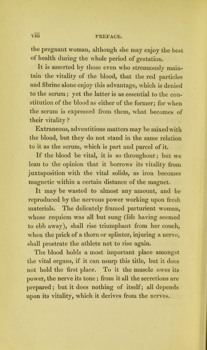 the pregnant woman, although she may enjoy the best of health during the whole period of gestation. It is asserted by those even who strenuously main- tain the vitality of the blood, that the red particles and fibrine alone enjoy this advantage, which is denied to the serum; yet the latter is as essential to the con- stitution of the blood as either of the former; for when the serum is expressed from them, what becomes of their vitality ? Extraneous, adventitious matters may be mixed with the blood, but they do not stand in the same relation to it as the serum, which is part and parcel of it. If the blood be vital, it is so throughout; but we lean to the opinion that it borrows its vitality from juxtaposition with the vital solids, as iron becomes magnetic within a certain distance of the magnet. It may be wasted to almost any amount, and be reproduced by the nervous power working upon fresh materials. The delicately framed parturient woman, whose requiem was all but sung (life having seemed to ebb away), shall rise triumphant from her couch, when the prick of a thorn or splinter, injuring a nerve, shall prostrate the athlete not to rise again. The blood holds a most important place amongst the vital organs, if it can usurp this title, but it does not hold the first place. To it the muscle owes its power, the nerve its tone ; from it all the secretions are prepared; but it does nothing of itself; all depends upon its vitality, which it derives from the nerves.