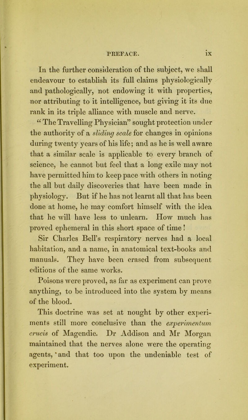In the further consideration of the subject, we shall endeavour to establish its full claims physiologically and pathologically, not endowing it with properties, nor attributing to it intelligence, but giving it its due rank in its triple alliance with muscle and nerve. “ The Travelling Physician” sought protection under the authority of a sliding scale for changes in opinions during twenty years of his life; and as he is well aware that a similar scale is applicable to every branch of science, he cannot but feel that a long exile may not have permitted him to keep pace with others in noting the all but daily discoveries that have been made in physiology. But if he has not learnt all that has been done at home, he may comfort himself with the idea that he will have less to unlearn. How much has proved ephemeral in this short space of time! Sir Charles Bell’s respiratory nerves had a local habitation, and a name, in anatomical text-books and manuals. They have been erased from subsequent editions of the same works. Poisons were proved, as far as experiment can prove anything, to be introduced into the system by means of the blood. This doctrine was set at nought by other experi- ments still more conclusive than the experiment urn crucis of Magendie. Dr Addison and Mr Morgan maintained that the nerves alone were the operating agents, * and that too upon the undeniable test of experiment.