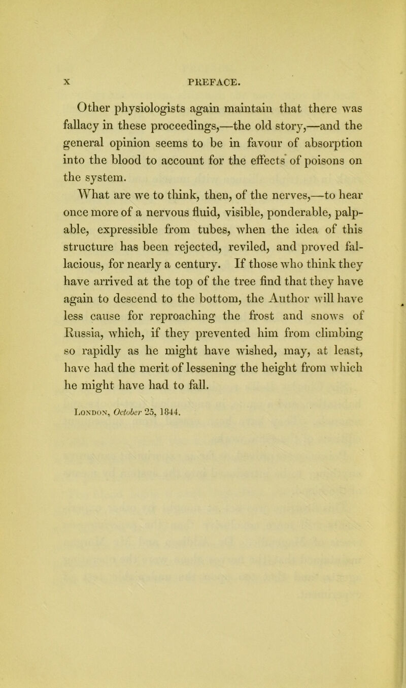 Other physiologists again maintain that there was fallacy in these proceedings,—the old story,—and the general opinion seems to be in favour of absorption into the blood to account for the effects of poisons on the system. What are we to think, then, of the nerves,—to hear once more of a nervous fluid, visible, ponderable, palp- able, expressible from tubes, when the idea of this structure has been rejected, reviled, and proved fal- lacious, for nearly a century. If those who think they have arrived at the top of the tree find that they have again to descend to the bottom, the Author will have less cause for reproaching the frost and snows of Russia, which, if they prevented him from climbing so rapidly as he might have wished, may, at least, have had the merit of lessening the height from which he might have had to fall. London, October 25, 1844.
