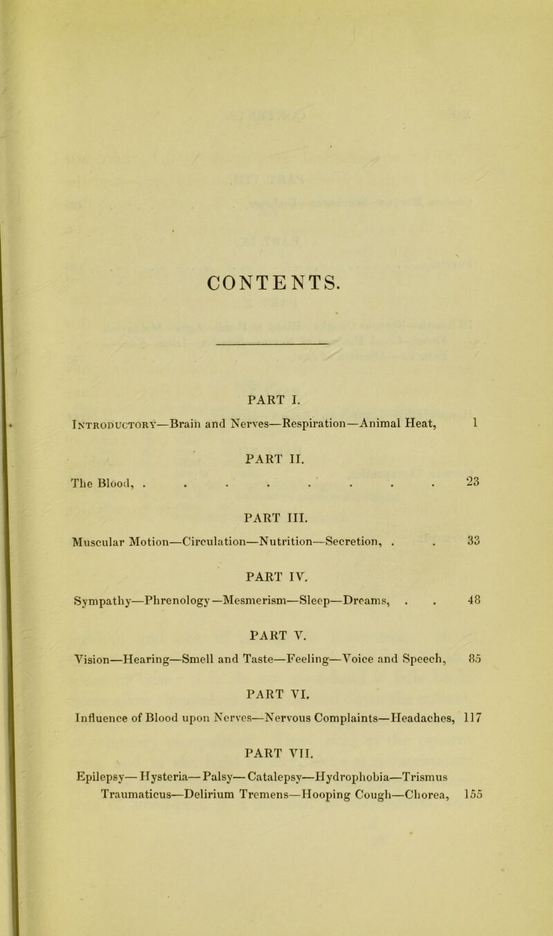 CONTENTS. PART I. Introductory—Bi’ain and Nerves—Respiration—Animal Heat, 1 PART II. The Blood, 23 PART III. Muscular Motion—Circulation—Nutrition—Secretion, . . 33 PART IV. Sympathy—Phrenology—Mesmerism—Sleep—Dreams, . . 48 PART V. Vision—Hearing—Smell and Taste—Feeling—Voice and Speech, 85 PART VI. Influence of Blood upon Nerves—Nervous Complaints—Headaches, 117 PART VII. Epilepsy— Hysteria— Palsy— Catalepsy—Hydrophobia—T rismus Traumaticus—Delirium Tremens—Hooping Cough—Chorea, 155