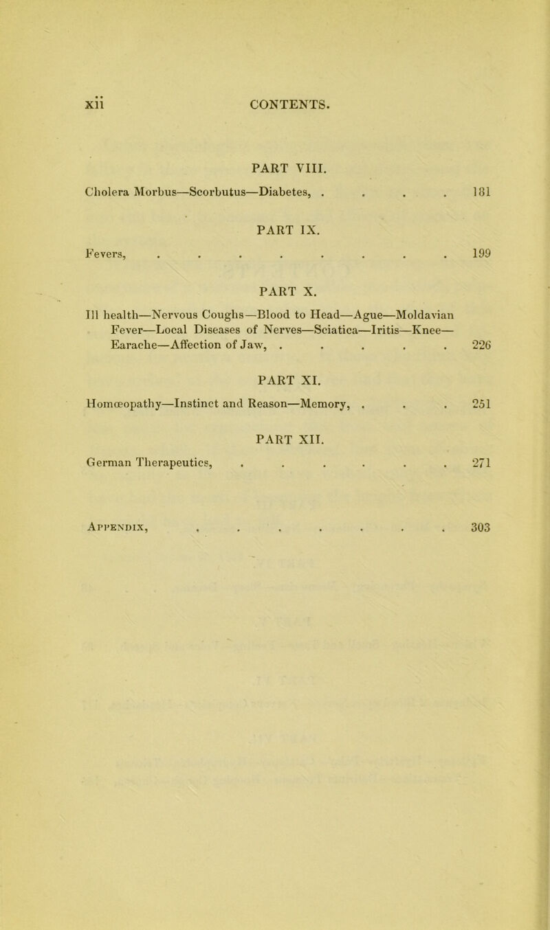 PART VIII. Cholera Morbus—Scorbutus—Diabetes, . . . .181 PART IX. Fevers, ........ 199 PART X. Til health—Nervous Coughs—Blood to Head—Ague—Moldavian Fever—Local Diseases of Nerves—Sciatica—Iritis—Knee— Earache—Affection of Jaw, ..... 226 PART XI. Homoeopathy—Instinct and Reason—Memory, . . . 251 PART XII. German Therapeutics, . . . . . .271 Appendix, 303