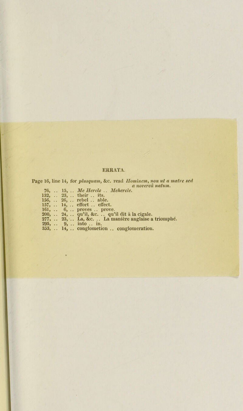 ERRATA. Page 16, line 14, 76, .. 15, 132, .. 23, 156, .. 26, 157, .. 14, 161, .. 6, 200, .. 24, 277, .. 23, 295, .. 9, 353, .. 14, for plusquam, &c. read Ilominem, non ut a matre sed a noverca natum. .. Me Herclc .. Mehercle. .. their .. its. .. rebel .. able. .. effort .. effect. .. proves .. prove. .. qu’il, &c. .. qu’il dit a la cigale. .. La, &c. .. La maniere anglaise a triomph^. .. into .. in. .. conglometion .. conglomeration.