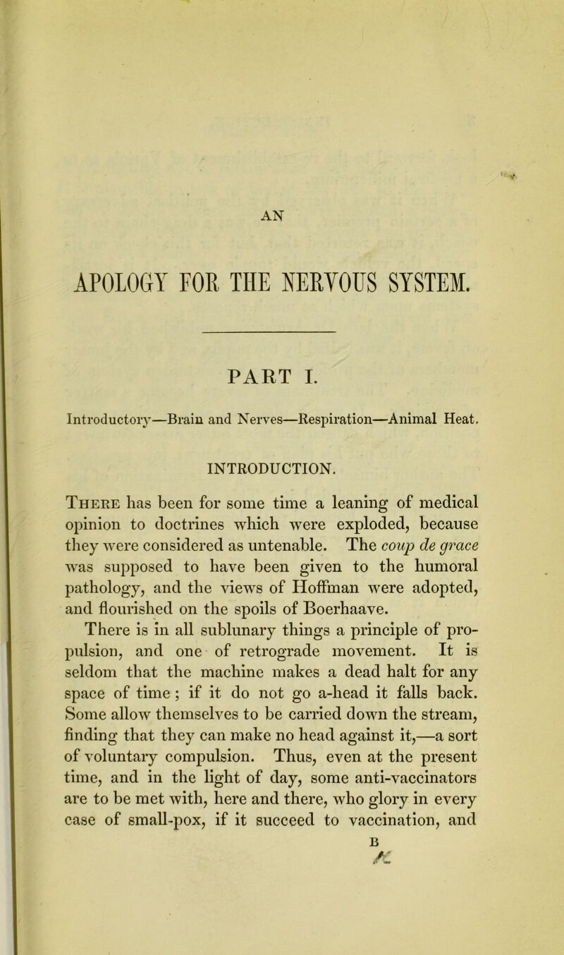 AN APOLOGY FOR THE NERVOUS SYSTEM. PART I. Introductory—Brain and Nerves—Respiration—Animal Heat. INTRODUCTION. There has been for some time a leaning of medical opinion to doctrines which were exploded, because they were considered as untenable. The coup de grace was supposed to have been given to the humoral pathology, and the views of Hoffman were adopted, and flourished on the spoils of Boerhaave. There is in all sublunary things a principle of pro- pulsion, and one of retrograde movement. It is seldom that the machine makes a dead halt for any space of time; if it do not go a-head it falls back. Some allow themselves to be carried down the stream, finding that they can make no head against it,—a sort of voluntary compulsion. Thus, even at the present time, and in the light of day, some anti-vaccinators are to be met with, here and there, who glory in every case of small-pox, if it succeed to vaccination, and B A'