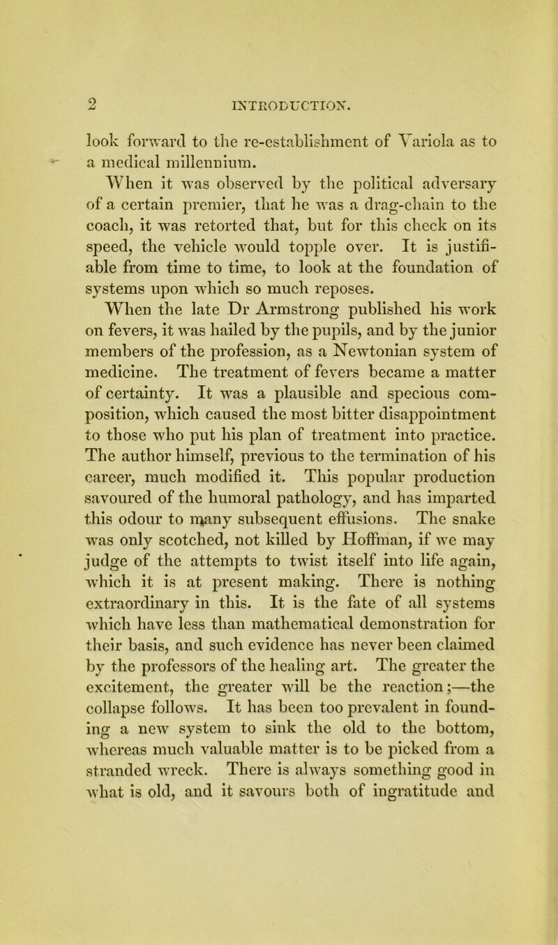 look forward to the re-establishment of Variola as to a medical millennium. When it was observed by the political adversary of a certain premier, that he was a drag-chain to the coach, it was retorted that, but for this check on its speed, the vehicle would topple over. It is justifi- able from time to time, to look at the foundation of systems upon which so much reposes. When the late Dr Armstrong published his work on fevers, it was hailed by the pupils, and by the junior members of the profession, as a Newtonian system of medicine. The treatment of fevers became a matter of certainty. It was a plausible and specious com- position, which caused the most bitter disappointment to those who put his plan of treatment into practice. The author himself, previous to the termination of his career, much modified it. This popular production savoured of the humoral pathology, and has imparted this odour to many subsequent effusions. The snake was only scotched, not killed by Hoffman, if we may judge of the attempts to twist itself into life again, which it is at present making. There is nothing extraordinary in this. It is the fate of all systems which have less than mathematical demonstration for their basis, and such evidence has never been claimed by the professors of the healing art. The greater the excitement, the greater will be the reaction;—the collapse follows. It has been too prevalent in found- ing a new system to sink the old to the bottom, wrhereas much valuable matter is to be picked from a stranded wreck. There is always something good in what is old, and it savours both of ingratitude and