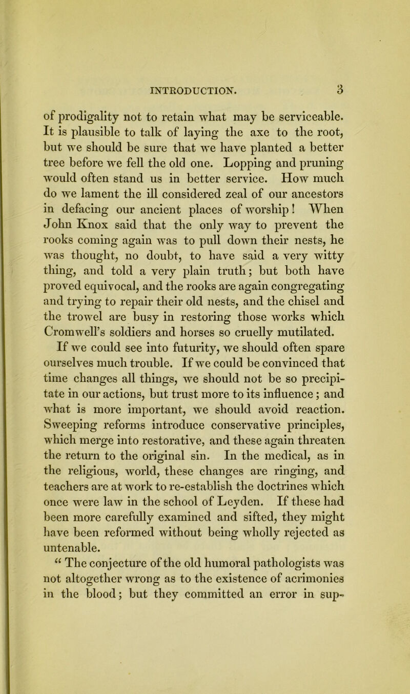 of prodigality not to retain what may be serviceable. It is plausible to talk of laying the axe to the root, but we should be sure that we have planted a better tree before we fell the old one. Lopping and pruning would often stand us in better service. How much do we lament the ill considered zeal of our ancestors in defacing our ancient places of worship! When John Knox said that the only way to prevent the rooks coming again was to pull down their nests, he was thought, no doubt, to have said a very witty thing, and told a very plain truth; but both have proved equivocal, and the rooks are again congregating and trying to repair their old nests, and the chisel and the trowel are busy in restoring those works which Cromwell’s soldiers and horses so cruelly mutilated. If we could see into futurity, we should often spare ourselves much trouble. If we could be convinced that time changes all things, we should not be so precipi- tate in our actions, but trust more to its influence; and what is more important, we should avoid reaction. Sweeping reforms introduce conservative principles, which merge into restorative, and these again threaten the return to the original sin. In the medical, as in the religious, world, these changes are ringing, and teachers are at work to re-establish the doctrines which once were law in the school of Leyden. If these had been more carefully examined and sifted, they might have been reformed without being wholly rejected as untenable. u The conjecture of the old humoral pathologists was not altogether wrong as to the existence of acrimonies in the blood; but they committed an error in sup-