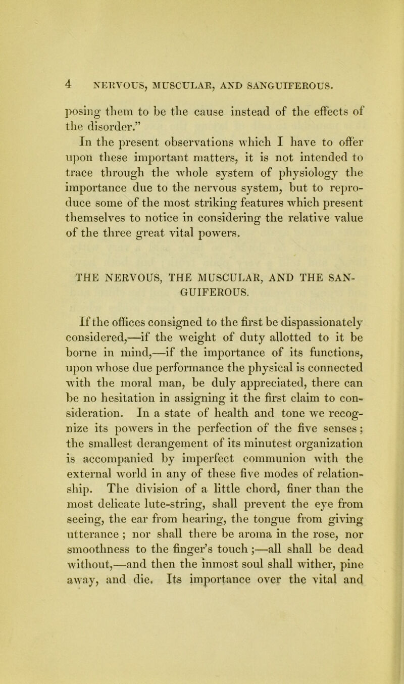 posing them to be the cause instead of the effects of the disorder.” In the present observations which I have to offer upon these important matters, it is not intended to trace through the whole system of physiology the importance due to the nervous system, but to repro- duce some of the most striking features which present themselves to notice in considering the relative value of the three great vital powers. THE NERVOUS, THE MUSCULAR, AND THE SAN- GUIFEROUS. If the offices consigned to the first be dispassionately considered,—if the weight of duty allotted to it be borne in mind,—if the importance of its functions, upon whose due performance the physical is connected with the moral man, be duly appreciated, there can be no hesitation in assigning it the first claim to con- © © sideration. In a state of health and tone we recog- nize its powers in the perfection of the five senses; the smallest derangement of its minutest organization is accompanied by imperfect communion with the external world in any of these five modes of relation- ship. The division of a little chord, finer than the most delicate lute-string, shall prevent the eye from seeing, the ear from hearing, the tongue from giving utterance ; nor shall there be aroma in the rose, nor smoothness to the finger’s touch;—all shall be dead without,—and then the inmost soul shall wither, pine away, and die. Its importance over the vital and