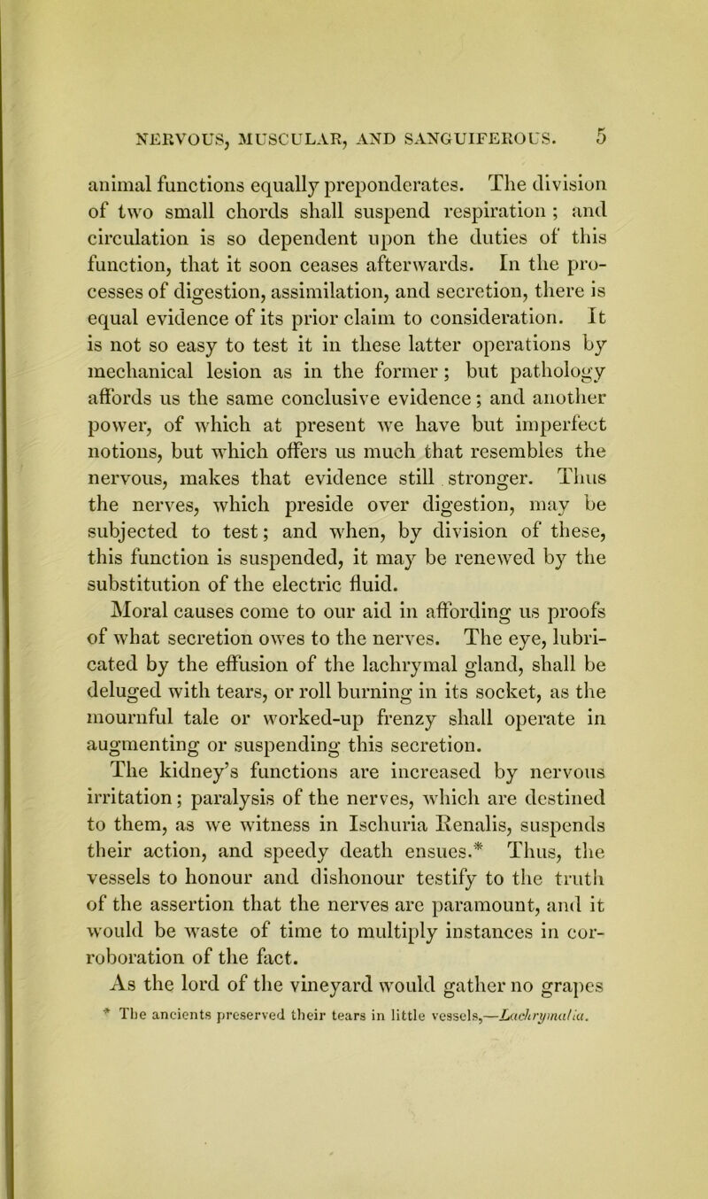 animal functions equally preponderates. The division of two small chords shall suspend respiration ; and circulation is so dependent upon the duties of this function, that it soon ceases afterwards. In the pro- cesses of digestion, assimilation, and secretion, there is equal evidence of its prior claim to consideration. It is not so easy to test it in these latter operations by mechanical lesion as in the former; but pathology affords us the same conclusive evidence; and another power, of which at present we have but imperfect notions, but which offers us much that resembles the nervous, makes that evidence still stronger. Thus the nerves, which preside over digestion, may be subjected to test; and when, by division of these, this function is suspended, it may be renewed by the substitution of the electric fluid. Moral causes come to our aid in affording us proofs of what secretion owes to the nerves. The eye, lubri- cated by the effusion of the lachrymal gland, shall be deluged with tears, or roll burning in its socket, as the mournful tale or worked-up frenzy shall operate in augmenting or suspending this secretion. The kidney’s functions are increased by nervous irritation; paralysis of the nerves, which are destined to them, as we witness in Ischuria Renalis, suspends their action, and speedy death ensues.* Thus, the vessels to honour and dishonour testify to the truth of the assertion that the nerves are paramount, and it would be waste of time to multiply instances in cor- roboration of the fact. As the lord of the vineyard would gather no grapes The ancients preserved their tears in little vessels,—Lachrymal la.