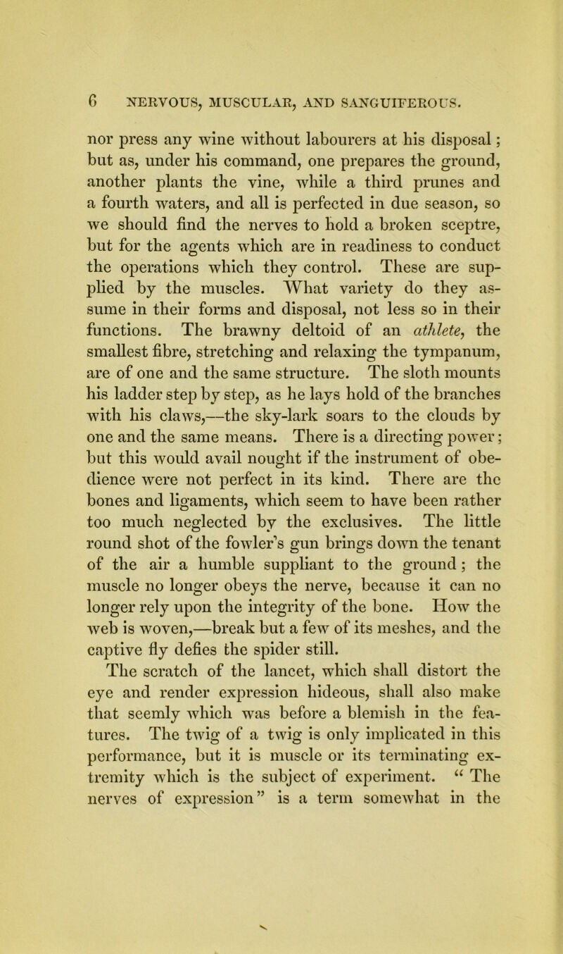 nor press any wine without labourers at his disposal; but as, under his command, one prepares the ground, another plants the vine, while a third prunes and a fourth waters, and all is perfected in due season, so we should find the nerves to hold a broken sceptre, but for the agents which are in readiness to conduct the operations which they control. These are sup- plied by the muscles. What variety do they as- sume in their forms and disposal, not less so in their functions. The brawny deltoid of an athlete, the smallest fibre, stretching and relaxing the tympanum, are of one and the same structure. The sloth mounts his ladder step by step, as he lays hold of the branches with his claws,—the sky-lark soars to the clouds by one and the same means. There is a directing power; but this would avail nought if the instrument of obe- dience were not perfect in its kind. There are the bones and ligaments, which seem to have been rather too much neglected by the exclusives. The little round shot of the fowler's gun brings down the tenant of the air a humble suppliant to the ground ; the muscle no longer obeys the nerve, because it can no longer rely upon the integrity of the bone. How the web is woven,—break but a few of its meshes, and the captive fly defies the spider still. The scratch of the lancet, which shall distort the eye and render expression hideous, shall also make that seemly which was before a blemish in the fea- tures. The twig of a twig is only implicated in this performance, but it is muscle or its terminating ex- tremity which is the subject of experiment. “ The nerves of expression” is a term somewhat in the
