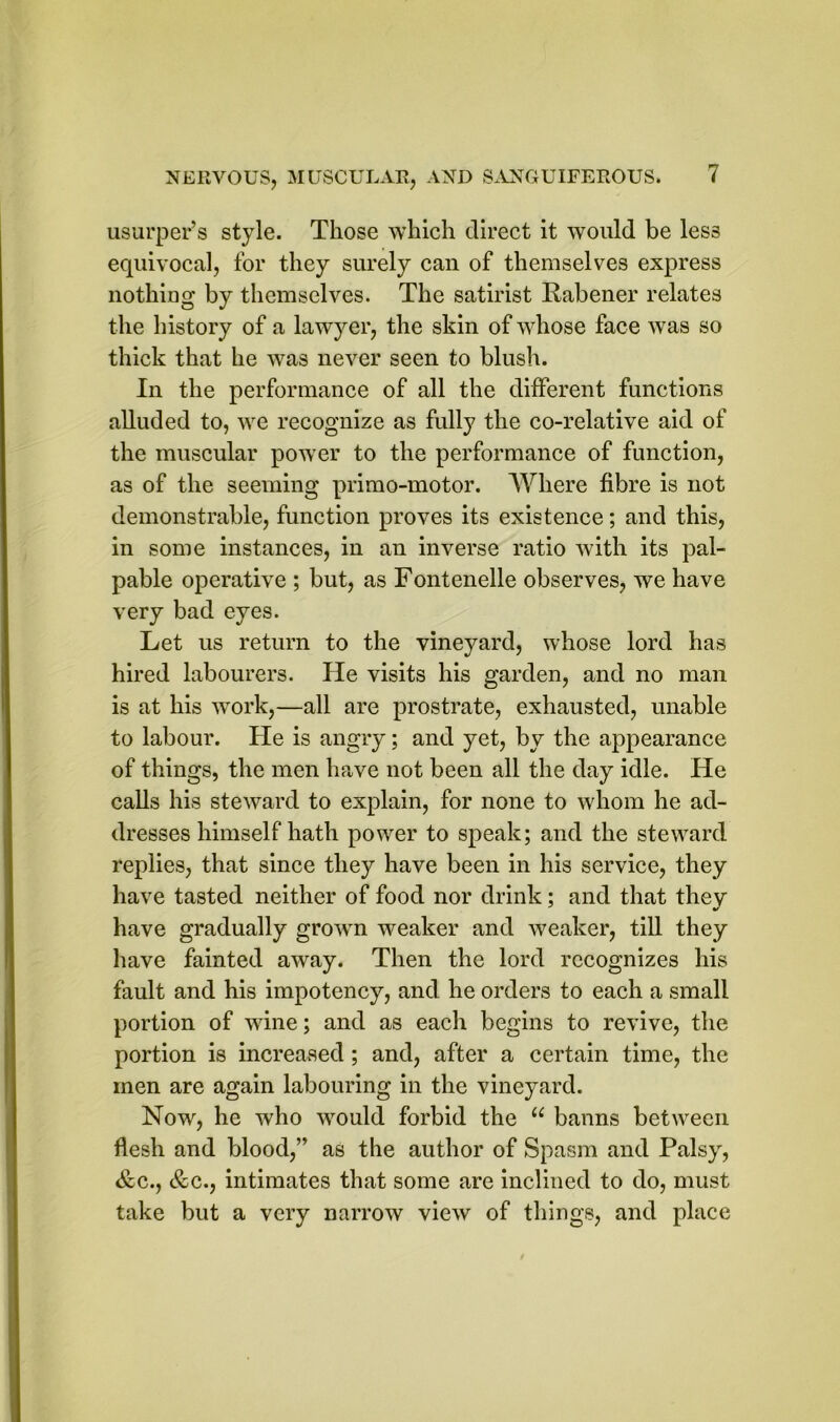 usurper’s style. Those which direct it would be less equivocal, for they surely can of themselves express nothing by themselves. The satirist Rabener relates the history of a lawyer, the skin of whose face was so thick that he was never seen to blush. In the performance of all the different functions alluded to, we recognize as fully the co-relative aid of the muscular power to the performance of function, as of the seeming primo-motor. Where fibre is not demonstrable, function proves its existence; and this, in some instances, in an inverse ratio with its pal- pable operative ; but, as Fontenelle observes, we have very bad eyes. Let us return to the vineyard, whose lord has hired labourers. He visits his garden, and no man is at his work,—all are prostrate, exhausted, unable to labour. He is angry; and yet, by the appearance of things, the men have not been all the day idle. He calls his steward to explain, for none to whom he ad- dresses himself hath power to speak; and the steward replies, that since they have been in his service, they have tasted neither of food nor drink; and that they have gradually grown weaker and weaker, till they have fainted away. Then the lord recognizes his fault and his impotency, and he orders to each a small portion of wine; and as each begins to revive, the portion is increased ; and, after a certain time, the men are again labouring in the vineyard. Now, he who would forbid the u banns between flesh and blood,” as the author of Spasm and Palsy, &c., &c., intimates that some are inclined to do, must take but a very narrow view of things, and place