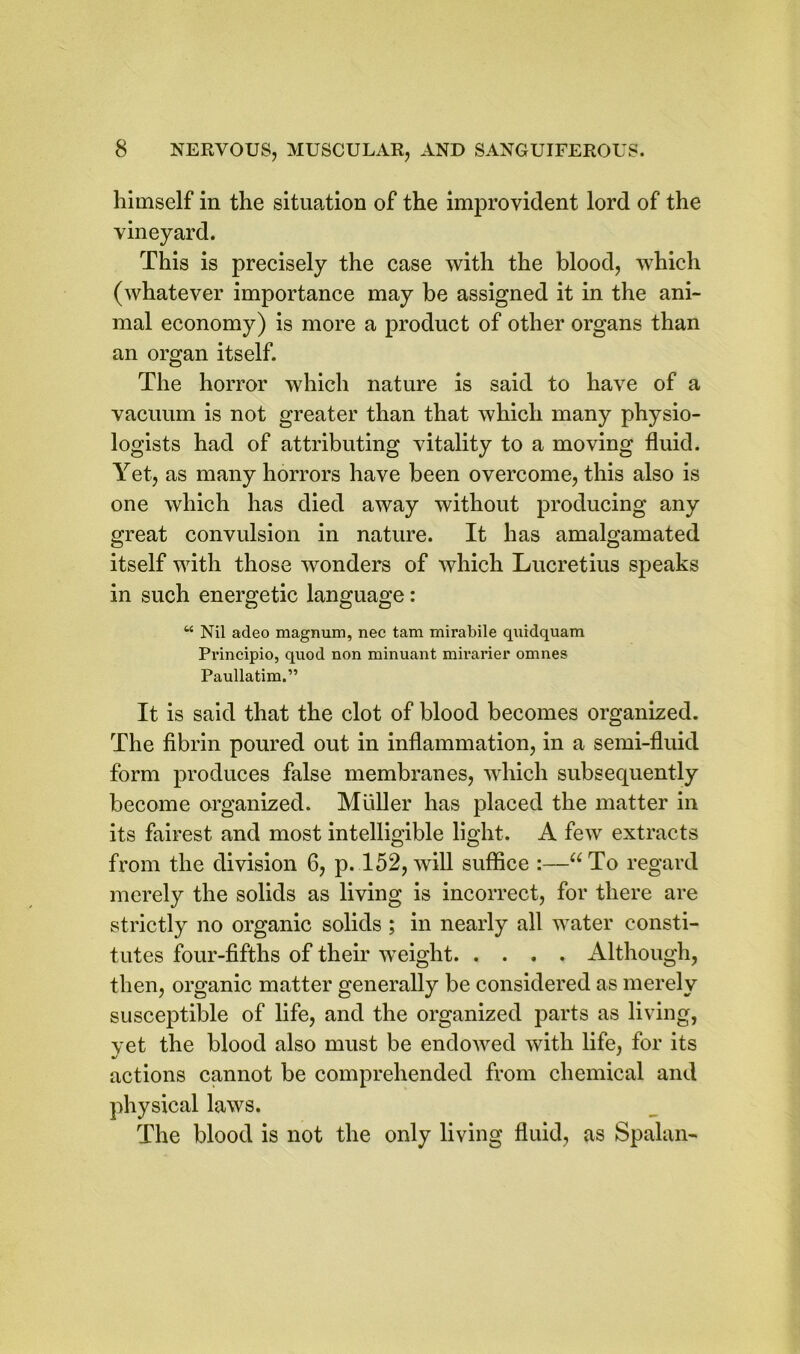 himself in the situation of the improvident lord of the vineyard. This is precisely the case with the blood, which (whatever importance may be assigned it in the ani- mal economy) is more a product of other organs than an organ itself. The horror which nature is said to have of a vacuum is not greater than that which many physio- logists had of attributing vitality to a moving fluid. Yet, as many horrors have been overcome, this also is one which has died away without producing any great convulsion in nature. It has amalgamated itself with those wonders of which Lucretius speaks in such energetic language: “ Nil adeo magnum, nec tam mirabile quidquam Principio, quod non minuant mirarier omnes Paullatim.” It is said that the clot of blood becomes organized. The fibrin poured out in inflammation, in a semi-fluid form produces false membranes, which subsequently become organized. Muller has placed the matter in its fairest and most intelligible light. A few extracts from the division 6, p. 152, will suffice :—“To regard merely the solids as living is incorrect, for there are strictly no organic solids ; in nearly all water consti- tutes four-fifths of their weight Although, then, organic matter generally be considered as merely susceptible of life, and the organized parts as living, yet the blood also must be endowed with life, for its actions cannot be comprehended from chemical and physical laws. The blood is not the only living fluid, as Spalan-
