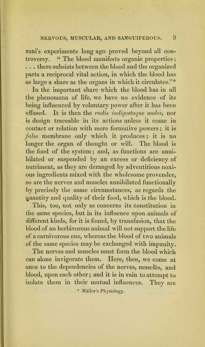 zani’s experiments long ago proved beyond all con- troversy. u The blood manifests organic properties; . . . there subsists between the blood and the organized parts a reciprocal vital action, in which the blood has as lar«;e a share as the organs in which it circulates.”* In the important share which the blood has in all the phenomena of life, we have no evidence of its being influenced by voluntary power after it has been effused. It is then the rudis indigestaque moles, nor is design traceable in its actions unless it come in contact or relation with more formative powers; it is false membrane only which it produces; it is no longer the organ of thought or will. The blood is the food of the system; and, as functions are anni- hilated or suspended by an excess or deficiency of nutriment, as they are deranged by adventitious noxi- ous ingredients mixed with the wholesome provender, so are the nerves and muscles annihilated functionally by precisely the same circumstances, as regards the quantity and quality of their food, which is the blood. This, too, not only as concerns its constitution in the same species, but in its influence upon animals of different kinds, for it is found, by transfusion, that the blood of an herbivorous animal will not support the life of a carnivorous one, whereas the blood of two animals of the same species may be exchanged with impunity. The nerves and muscles must form the blood which can alone invigorate them. Here, then, we come at once to the dependencies of the nerves, muscles, and blood, upon each other; and it is in vain to attempt to isolate them in their mutual influences. They are * Muller’s Physiology.
