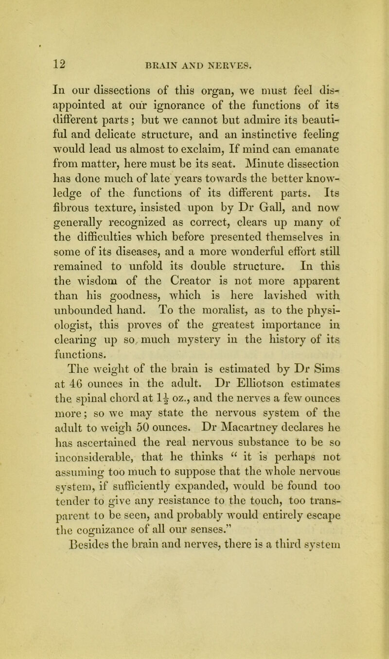 In our dissections of this organ, we must feel dis- appointed at our ignorance of the functions of its different parts; but we cannot but admire its beauti- ful and delicate structure, and an instinctive feeling would lead us almost to exclaim, If mind can emanate from matter, here must be its seat. Minute dissection has done much of late years towards the better know- ledge of the functions of its different parts. Its fibrous texture, insisted upon by Dr Gall, and now generally recognized as correct, clears up many of the difficulties which before presented themselves in some of its diseases, and a more wonderful effort still remained to unfold its double structure. In this the wisdom of the Creator is not more apparent than his goodness, which is here lavished with unbounded hand. To the moralist, as to the physi- ologist, this proves of the greatest importance in clearing up so . much mystery in the history of its functions. The weight of the brain is estimated by Dr Sims at 46 ounces in the adult. Dr Elliotson estimates the spinal chord at 1^ oz., and the nerves a few ounces more; so we may state the nervous system of the adult to weigh 50 ounces. Dr Macartney declares he has ascertained the real nervous substance to be so inconsiderable, that he thinks u it is perhaps not assuming too much to suppose that the whole nervous system, if sufficiently expanded, would be found too tender to give any resistance to the touch, too trans- parent to be seen, and probably would entirely escape the cognizance of all our senses.” Besides the brain and nerves, there is a third system