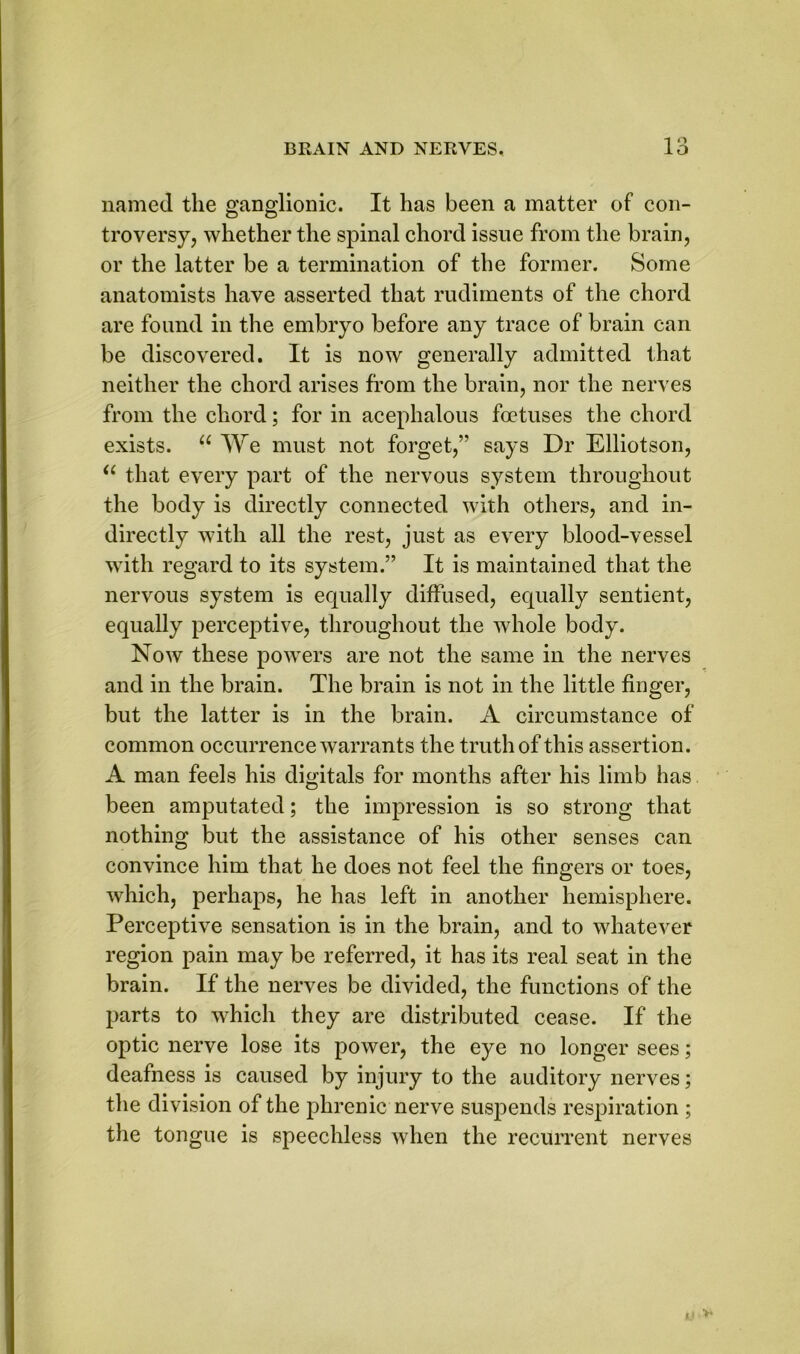 1 ° named the ganglionic. It has been a matter of con- troversy, whether the spinal chord issue from the brain, or the latter be a termination of the former. Some anatomists have asserted that rudiments of the chord are found in the embryo before any trace of brain can be discovered. It is now generally admitted that neither the chord arises from the brain, nor the nerves from the chord; for in acephalous foetuses the chord exists. u We must not forget,” says Dr Elliotson, u that every part of the nervous system throughout the body is directly connected with others, and in- directly with all the rest, just as every blood-vessel with regard to its system.” It is maintained that the nervous system is equally diffused, equally sentient, equally perceptive, throughout the whole body. Now these powers are not the same in the nerves and in the brain. The brain is not in the little finger, but the latter is in the brain. A circumstance of common occurrence warrants the truth of this assertion. A man feels his digitals for months after his limb has been amputated; the impression is so strong that nothing but the assistance of his other senses can convince him that he does not feel the fingers or toes, which, perhaps, he has left in another hemisphere. Perceptive sensation is in the brain, and to whatever region pain may be referred, it has its real seat in the brain. If the nerves be divided, the functions of the parts to which they are distributed cease. If the optic nerve lose its power, the eye no longer sees; deafness is caused by injury to the auditory nerves; the division of the phrenic nerve suspends respiration ; the tongue is speechless when the recurrent nerves