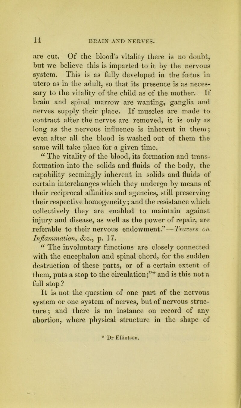 are cut. Of the blood’s vitality there is no doubt, but we believe this is imparted to it by the nervous system. This is as fully developed in the fcetus in utero as in the adult, so that its presence is as neces- sary to the vitality of the child as of the mother. If brain and spinal marrow are wanting, ganglia and nerves supply their place. If muscles are made to contract after the nerves are removed, it is only as long as the nervous influence is inherent in them; even after all the blood is washed out of them the same will take place for a given time. “ The vitality of the blood, its formation and trans- formation into the solids and fluids of the body, the capability seemingly inherent in solids and fluids of certain interchanges which they undergo by means of their reciprocal affinities and agencies, still preserving their respective homogeneity; and the resistance which collectively they are enabled to maintain against injury and disease, as well as the power of repair, are referable to their nervous endowment.”—Travers on Inflammation, &c., p. 17. u The involuntary functions are closely connected with the encephalon and spinal chord, for the sudden destruction of these parts, or of a certain extent of them, puts a stop to the circulation and is this not a full stop ? It is not the question of one part of the nervous system or one system of nerves, but of nervous struc- ture ; and there is no instance on record of any abortion, where physical structure in the shape of * Dr Elliotson.