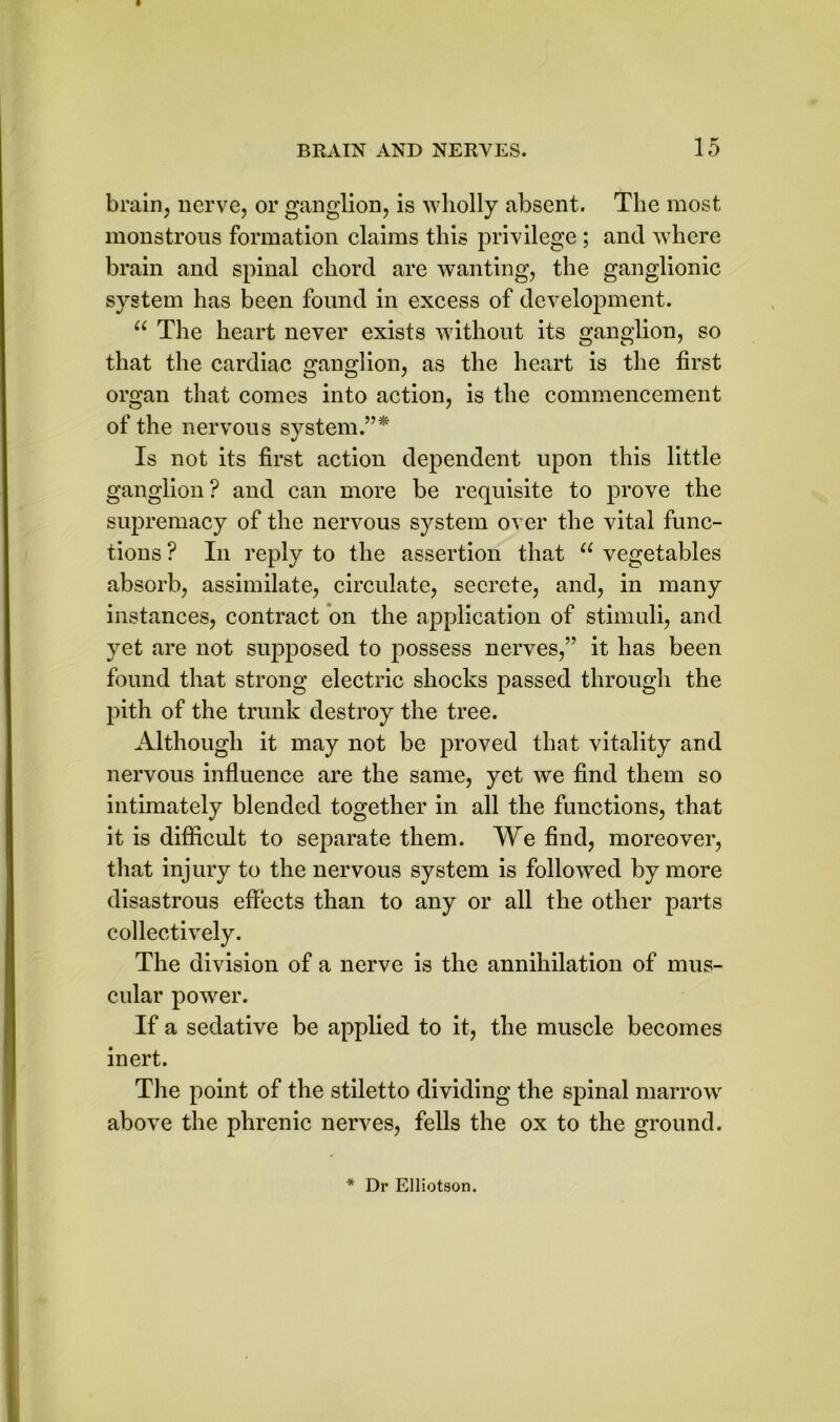brain, nerve, or ganglion, is wholly absent. The most monstrous formation claims this privilege ; and where brain and spinal chord are wanting, the ganglionic system has been found in excess of development. u The heart never exists without its ganglion, so that the cardiac ganglion, as the heart is the first organ that comes into action, is the commencement of the nervous system.”* Is not its first action dependent upon this little ganglion ? and can more be requisite to prove the supremacy of the nervous system over the vital func- tions ? In reply to the assertion that u vegetables absorb, assimilate, circulate, secrete, and, in many instances, contract on the application of stimuli, and yet are not supposed to possess nerves,” it has been found that strong electric shocks passed through the pith of the trunk destroy the tree. Although it may not be proved that vitality and nervous influence are the same, yet we find them so intimately blended together in all the functions, that it is difficult to separate them. We find, moreover, that injury to the nervous system is followed by more disastrous effects than to any or all the other parts collectively. The division of a nerve is the annihilation of mus- cular power. If a sedative be applied to it, the muscle becomes inert. The point of the stiletto dividing the spinal marrow above the phrenic nerves, fells the ox to the ground.