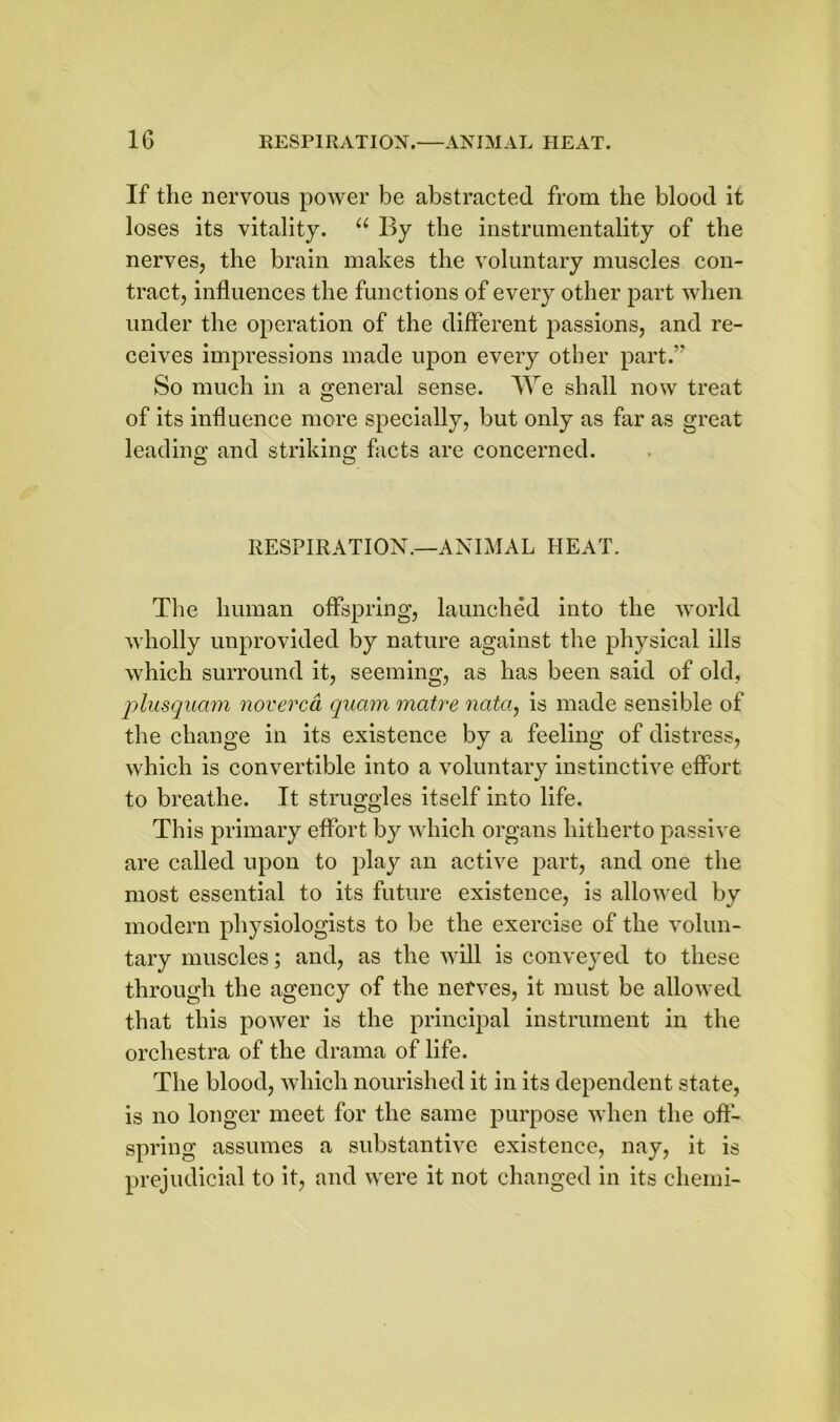 If the nervous power be abstracted from the blood it loses its vitality. u By the instrumentality of the nerves, the brain makes the voluntary muscles con- tract, influences the functions of every other part when under the operation of the different passions, and re- ceives impressions made upon every other part.” So much in a general sense. We shall now treat of its influence more specially, but only as far as great leading and striking facts are concerned. RESPIRATION.—ANIMAL HEAT. The human offspring, launched into the world wholly unprovided by nature against the physical ills which surround it, seeming, as has been said of old, plusquam noverca quam matre nata, is made sensible of the change in its existence by a feeling of distress, which is convertible into a voluntary instinctive effort, to breathe. It struggles itself into life. This primary effort by which organs hitherto passive are called upon to play an active part, and one the most essential to its future existence, is allowed by modern physiologists to be the exercise of the volun- tary muscles; and, as the will is conveyed to these through the agency of the nerves, it must be allowed that this power is the principal instrument in the orchestra of the drama of life. The blood, which nourished it in its dependent state, is no longer meet for the same purpose when the off- spring assumes a substantive existence, nay, it is prejudicial to it, and were it not changed in its chemi-