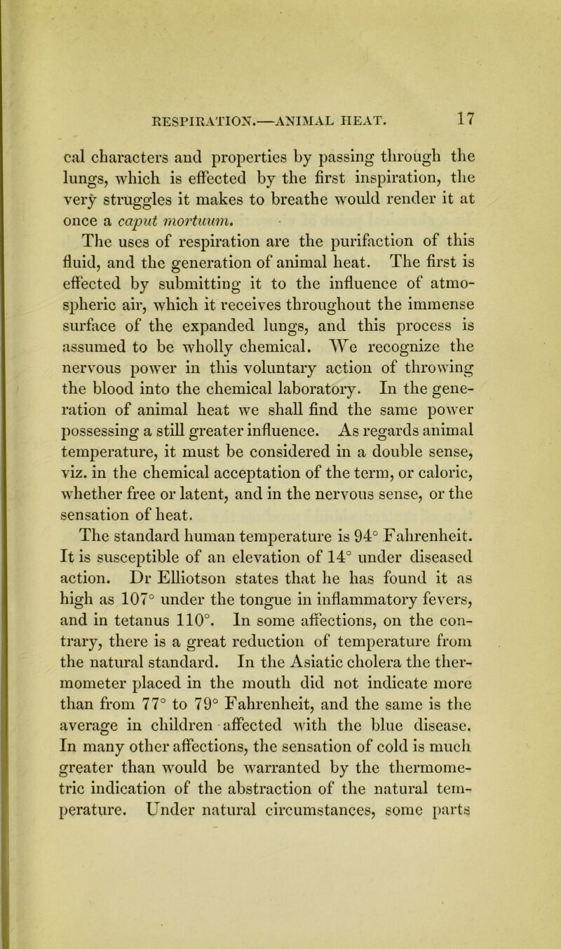 cal characters and properties by passing through the lungs, which is effected by the first inspiration, the very struggles it makes to breathe would render it at once a caput mortuum. The uses of respiration are the purifaction of this fluid, and the generation of animal heat. The first is effected by submitting it to the influence of atmo- spheric air, which it receives throughout the immense surface of the expanded lungs, and this process is assumed to be wholly chemical. We recognize the nervous power in this voluntary action of throwing the blood into the chemical laboratory. In the gene- ration of animal heat we shall find the same power possessing a still greater influence. As regards animal temperature, it must be considered in a double sense, viz. in the chemical acceptation of the term, or caloric, whether free or latent, and in the nervous sense, or the sensation of heat. The standard human temperature is 94° Fahrenheit. It is susceptible of an elevation of 14° under diseased action. Dr Elliotson states that he has found it as high as 107° under the tongue in inflammatory fevers, and in tetanus 110°. In some affections, on the con- trary, there is a great reduction of temperature from the natural standard. In the Asiatic cholera the ther- mometer placed in the mouth did not indicate more than from 77° to 79° Fahrenheit, and the same is the average in children affected with the blue disease. In many other affections, the sensation of cold is much greater than would be warranted by the thermome- tric indication of the abstraction of the natural tem- perature. Under natural circumstances, some parts