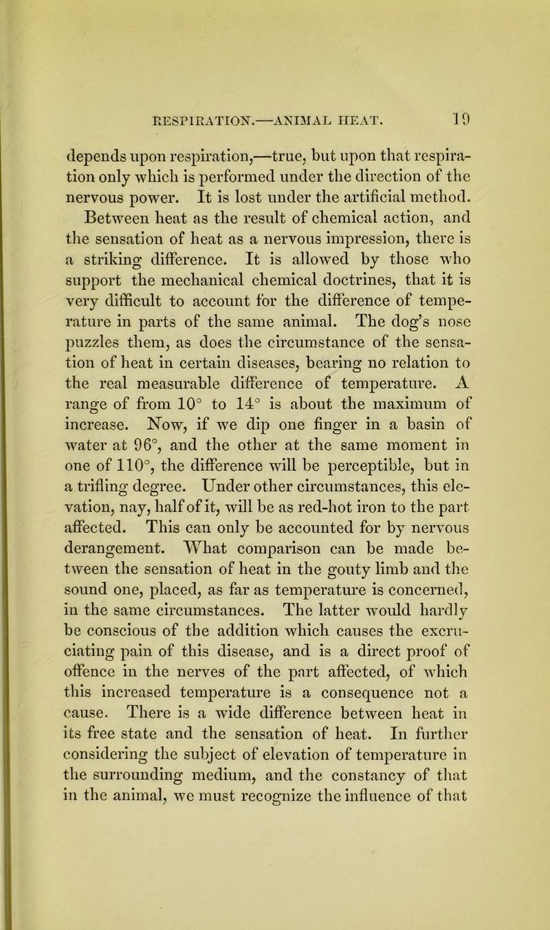 depends upon respiration,—true, but upon that respira- tion only which is performed under the direction of the nervous powTer. It is lost under the artificial method. Between heat as the result of chemical action, and the sensation of heat as a nervous impression, there is a striking difference. It is allowed hy those who support the mechanical chemical doctrines, that it is very difficult to account for the difference of tempe- rature in parts of the same animal. The dog’s nose puzzles them, as does the circumstance of the sensa- tion of heat in certain diseases, bearing no relation to the real measurable difference of temperature. A range of from 10° to 14° is about the maximum of increase. Now, if we dip one finger in a basin of water at 96°, and the other at the same moment in one of 110°, the difference will be perceptible, but in a trifling degree. Under other circumstances, this ele- vation, nay, half of it, will be as red-hot iron to the part affected. This can only be accounted for by nervous derangement. What comparison can be made be- tween the sensation of heat in the gouty limb and the sound one, placed, as far as temperature is concerned, in the same circumstances. The latter would hardly be conscious of the addition which causes the excru- ciating pain of this disease, and is a direct proof of offence in the nerves of the part affected, of which this increased temperature is a consequence not a cause. There is a wide difference between heat in its free state and the sensation of heat. In further considering the subject of elevation of temperature in the surrounding medium, and the constancy of that in the animal, we must recognize the influence of that