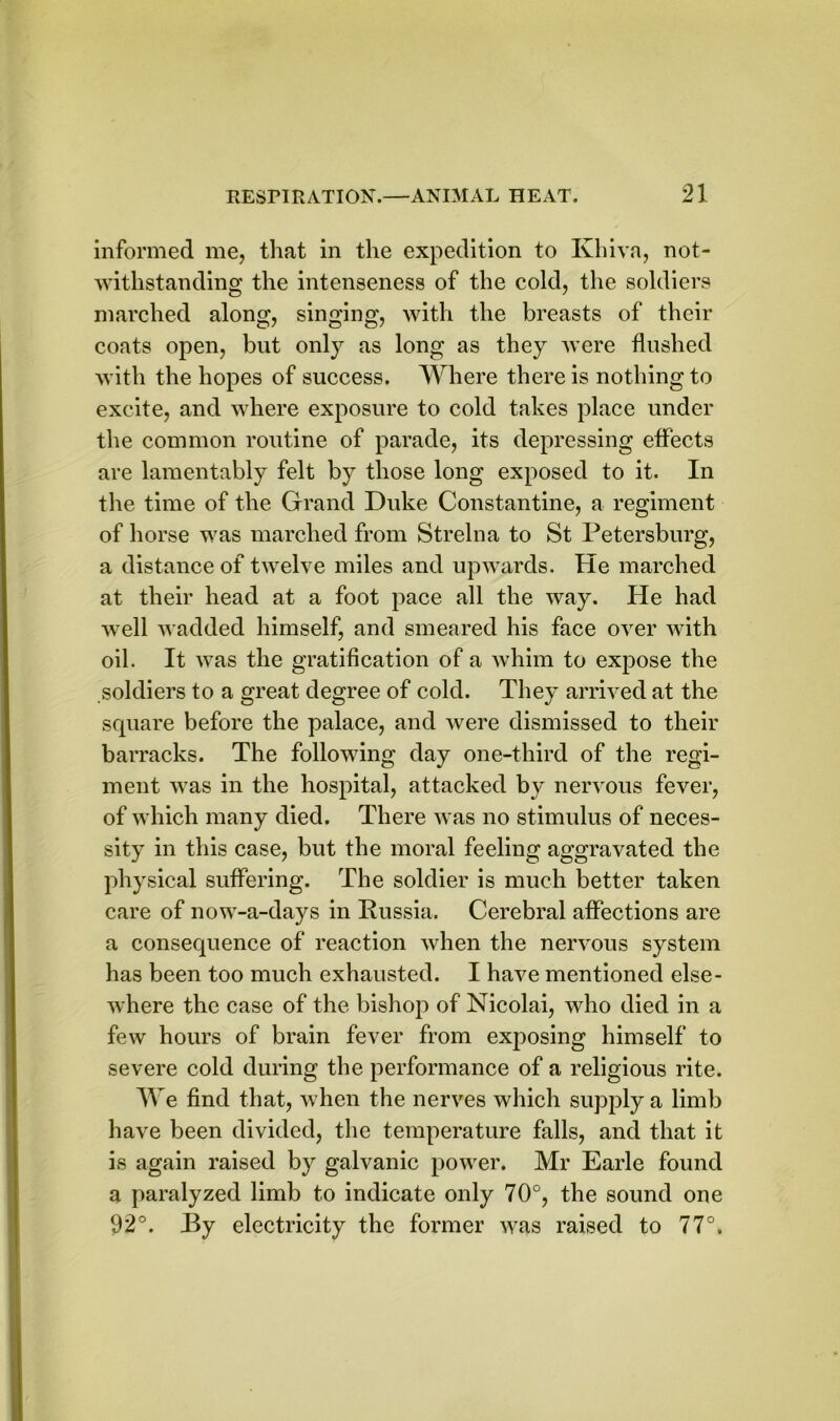 informed me, that in the expedition to Khiva, not- withstanding the intenseness of the cold, the soldiers marched along, singing, with the breasts of their coats open, but only as long as they were flushed with the hopes of success. Where there is nothing to excite, and where exposure to cold takes place under the common routine of parade, its depressing effects are lamentably felt by those long exposed to it. In the time of the Grand Duke Constantine, a regiment of horse was marched from Strelna to St Petersburg, a distance of twelve miles and upwards. He marched at their head at a foot pace all the way. He had well wadded himself, and smeared his face over with oil. It was the gratification of a whim to expose the soldiers to a great degree of cold. They arrived at the square before the palace, and were dismissed to their barracks. The following day one-third of the regi- ment was in the hospital, attacked by nervous fever, of which many died. There was no stimulus of neces- sity in this case, but the moral feeling aggravated the physical suffering. The soldier is much better taken care of now-a-days in Russia. Cerebral affections are a consequence of reaction when the nervous system has been too much exhausted. I have mentioned else- where the case of the bishop of Nicolai, who died in a few hours of brain fever from exposing himself to severe cold during the performance of a religious rite. We find that, when the nerves which supply a limb have been divided, the temperature falls, and that it is again raised by galvanic power. Mr Earle found a paralyzed limb to indicate only 70°, the sound one 92°. Ry electricity the former was raised to 77°.