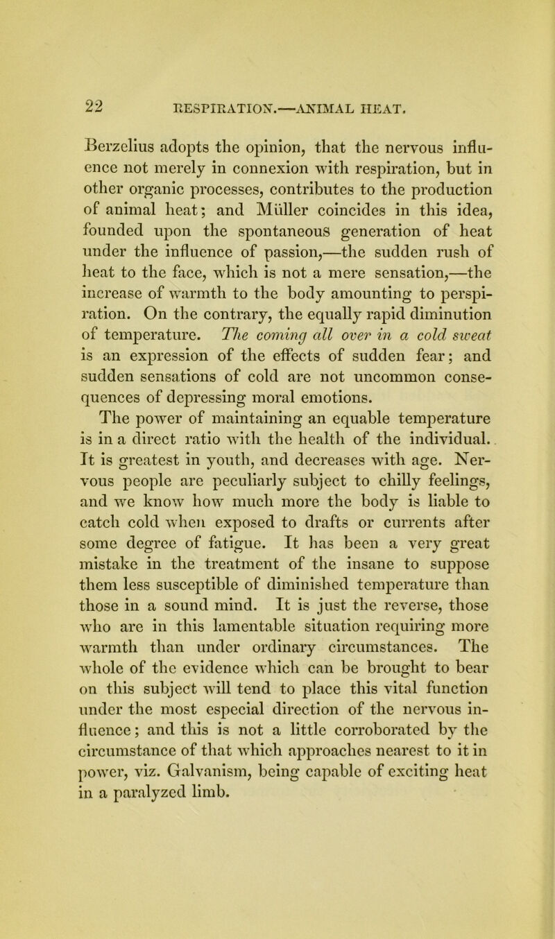 Berzelius adopts the opinion, that the nervous influ- ence not merely in connexion with respiration, but in other organic processes, contributes to the production of animal heat; and Muller coincides in this idea, founded upon the spontaneous generation of heat under the influence of passion,—the sudden rush of heat to the face, which is not a mere sensation,—the increase of warmth to the body amounting to perspi- ration. On the contrary, the equally rapid diminution of temperature. The coming all over in a cold sweat is an expression of the effects of sudden fear; and sudden sensations of cold are not uncommon conse- quences of depressing moral emotions. The power of maintaining an equable temperature is in a direct ratio with the health of the individual. It is greatest in youth, and decreases with age. Ner- vous people are peculiarly subject to chilly feelings, and we know how much more the body is liable to catch cold when exposed to drafts or currents after some degree of fatigue. It has been a very great mistake in the treatment of the insane to suppose them less susceptible of diminished temperature than those in a sound mind. It is just the reverse, those who are in this lamentable situation requiring more warmth than under ordinary circumstances. The whole of the evidence which can be brought to bear on this subject will tend to place this vital function under the most especial direction of the nervous in- fluence ; and this is not a little corroborated by the circumstance of that which approaches nearest to it in power, viz. Galvanism, being capable of exciting heat in a paralyzed limb.
