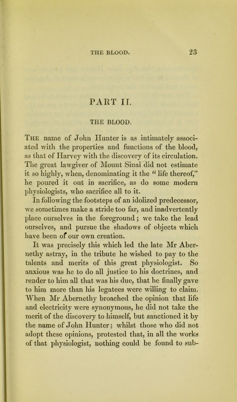 PART II. THE BLOOD. The name of John Hunter is as intimately associ- ated with the properties and functions of the blood, as that of Harvey with the discovery of its circulation. The great lawgiver of Mount Sinai did not estimate it so highly, when, denominating it the ee life thereof,” he poured it out in sacrifice, as do some modern physiologists, who sacrifice all to it. In following the footsteps of an idolized predecessor, we sometimes make a stride too far, and inadvertently place ourselves in the foreground; we take the lead ourselves, and pursue the shadows of objects which have been of our own creation. It wTas precisely this which led the late Mr Aber- nethy astray, in the tribute he wished to pay to the talents and merits of this great physiologist. So anxious was he to do all justice to his doctrines, and render to him all that was his due, that he finally gave to him more than his legatees were willing to claim. When Mr Abernethy broached the opinion that life and electricity were synonymous, he did not take the merit of the discovery to himself, but sanctioned it by the name of John Hunter: whilst those wdio did not adopt these opinions, protested that, in all the works of that physiologist, nothing could be found to sub-