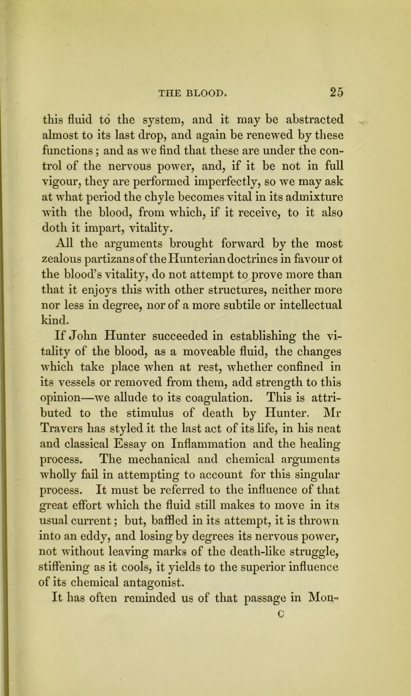 this fluid to the system, and it may be abstracted almost to its last drop, and again be renewed by these functions; and as we find that these are under the con- trol of the nervous power, and, if it be not in full vigour, they are performed imperfectly, so we may ask at what period the chyle becomes vital in its admixture with the blood, from which, if it receive, to it also doth it impart, vitality. All the arguments brought forward by the most zealous partizans of the Hunterian doctrines in favour ot the blood’s vitality, do not attempt to prove more than that it enjoys this with other structures, neither more nor less in degree, nor of a more subtile or intellectual kind. If John Hunter succeeded in establishing the vi- tality of the blood, as a moveable fluid, the changes which take place when at rest, whether confined in its vessels or removed from them, add strength to this opinion—we allude to its coagulation. This is attri- buted to the stimulus of death by Hunter. Mr Travers has styled it the last act of its life, in his neat and classical Essay on Inflammation and the healing process. The mechanical and chemical arguments wholly fail in attempting to account for this singular process. It must be referred to the influence of that great effort which the fluid still makes to move in its usual current; but, baffled in its attempt, it is thrown into an eddy, and losing by degrees its nervous power, not without leaving marks of the death-like struggle, stiffening as it cools, it yields to the superior influence of its chemical antagonist. It has often reminded us of that passage in Mon- c