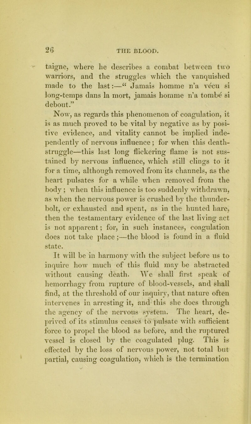 2(5 taigne, where lie describes a combat between two warriors, and the struggles which the vanquished made to the last:—u Jamais homme n’a vecu si long-temps dans la mort, jamais homme n’a tombe si debout.” Now, as regards this phenomenon of coagulation, it is as much proved to be vital by negative as by posi- tive evidence, and vitality cannot be implied inde- pendently of nervous influence ; for when this death- struggle—this last long flickering flame is not sus- tained by nervous influence, which still clings to it for a time, although removed from its channels, as the heart pulsates for a while when removed from the body; when this influence is too suddenly withdrawn, as when the nervous power is crushed by the thunder- bolt, or exhausted and spent, as in the hunted hare, then the testamentary evidence of the last living act is not apparent; for, in such instances, coagulation does not take place;—the blood is found in a fluid state. It will be in harmony with the subject before us to inquire how much of this fluid may be abstracted without causing death. We shall first speak of hemorrhagy from rupture of blood-vessels, and shall find, at the threshold of our inquiry, that nature often intervenes in arresting it, and this she does through the agency of the nervous system. The heart, de- prived of its stimulus ceases to pulsate with sufficient force to propel the blood as before, and the ruptured vessel is closed by the coagulated plug. This is effected by the loss of nervous power, not total but partial, causing coagulation, which is the termination