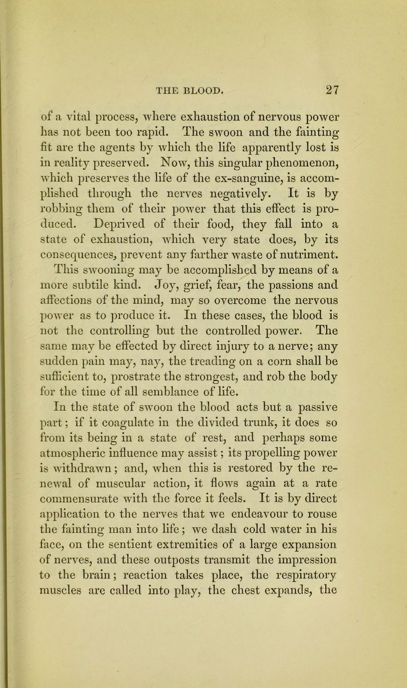 of a vital process, where exhaustion of nervous power has not been too rapid. The swoon and the fainting fit are the agents by which the life apparently lost is in reality preserved. Now, this singular phenomenon, which preserves the life of the ex-sanguine, is accom- plished through the nerves negatively. It is by robbing them of their power that this effect is pro- duced. Deprived of their food, they fall into a state of exhaustion, which very state does, by its consequences., prevent any farther waste of nutriment. This swooning may be accomplished by means of a more subtile kind. Joy, grief, fear, the passions and affections of the mind, may so overcome the nervous power as to produce it. In these cases, the blood is not the controlling but the controlled power. The same may be effected by direct injury to a nerve; any sudden pain may, nay, the treading on a corn shall be sufficient to, prostrate the strongest, and rob the body for the time of all semblance of life. In the state of swoon the blood acts but a passive part; if it coagulate in the divided trunk, it does so from its being in a state of rest, and perhaps some atmospheric influence may assist; its propelling power is withdrawn; and, when this is restored by the re- newal of muscular action, it flowrs again at a rate commensurate with the force it feels. It is by direct application to the nerves that we endeavour to rouse the fainting man into life; we dash cold water in his face, on the sentient extremities of a large expansion of nerves, and these outposts transmit the impression to the brain; reaction takes place, the respiratory muscles are called into play, the chest expands, the