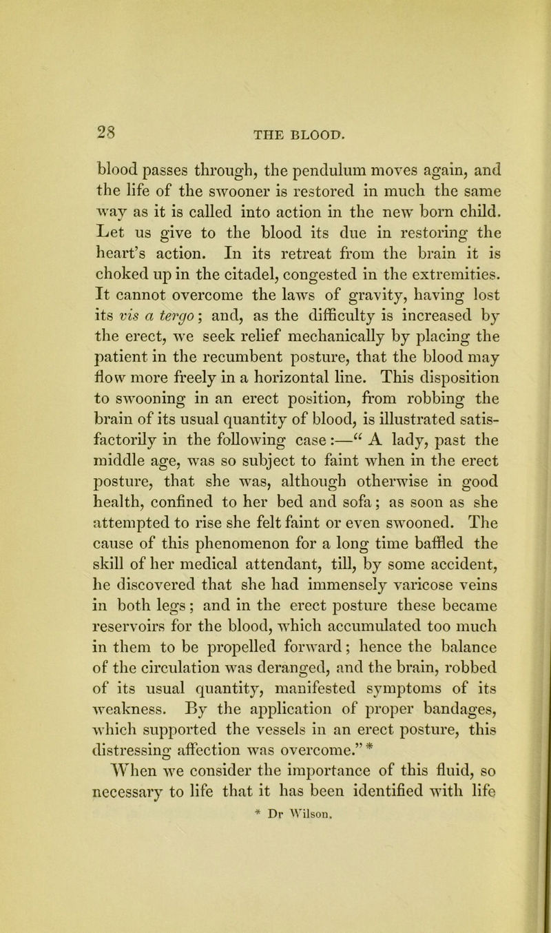 blood passes through, the pendulum moves again, and the life of the swooner is restored in much the same way as it is called into action in the new born child. Let us give to the blood its due in restoring the heart’s action. In its retreat from the brain it is choked up in the citadel, congested in the extremities. It cannot overcome the laws of gravity, having lost its vis a tergo; and, as the difficulty is increased by the erect, wTe seek relief mechanically by placing the patient in the recumbent posture, that the blood may How more freely in a horizontal line. This disposition to swooning in an erect position, from robbing the brain of its usual quantity of blood, is illustrated satis- factorily in the following case:—u A lady, past the middle age, was so subject to faint when in the erect posture, that she was, although otherwise in good health, confined to her bed and sofa; as soon as she attempted to rise she felt faint or even swooned. The cause of this phenomenon for a long time baffled the skill of her medical attendant, till, by some accident, he discovered that she had immensely varicose veins in both legs; and in the erect posture these became reservoirs for the blood, which accumulated too much in them to be propelled forward; hence the balance of the circulation was deranged, and the brain, robbed of its usual quantity, manifested symptoms of its weakness. By the application of proper bandages, which supported the vessels in an erect posture, this distressing affection was overcome.” * When we consider the importance of this fluid, so necessary to life that it has been identified with life * Dr Wilson.