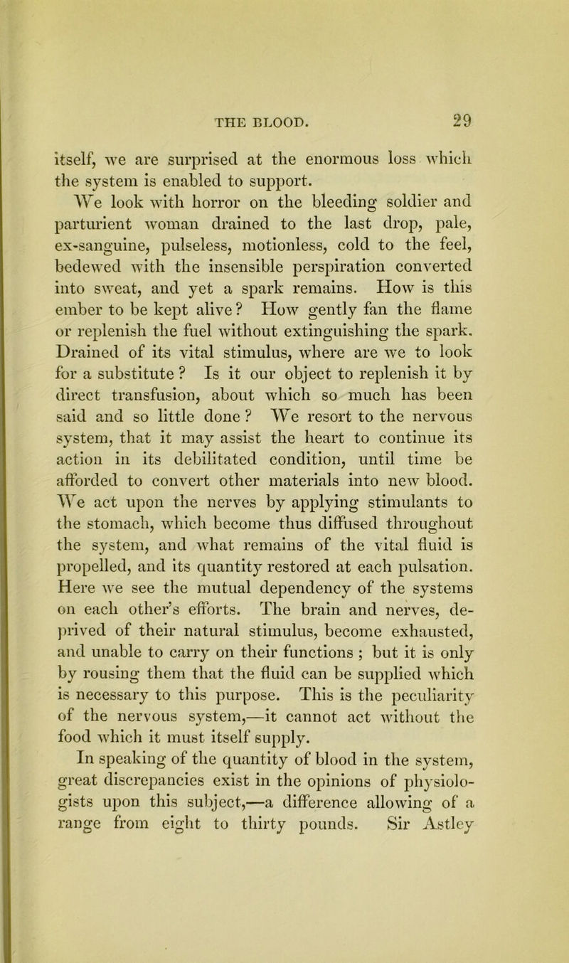 itself, we are surprised at the enormous loss which the system is enabled to support. We look with horror on the bleeding soldier and parturient woman drained to the last drop, pale, ex-sanguine, pulseless, motionless, cold to the feel, bedewed with the insensible perspiration converted into sweat, and yet a spark remains. How is this ember to be kept alive ? How gently fan the flame or replenish the fuel without extinguishing the spark. Drained of its vital stimulus, where are we to look for a substitute ? Is it our object to replenish it by direct transfusion, about which so much has been said and so little done ? We resort to the nervous system, that it may assist the heart to continue its action in its debilitated condition, until time be afforded to convert other materials into new blood. We act upon the nerves by applying stimulants to the stomach, which become thus diffused throughout the system, and what remains of the vital fluid is propelled, and its quantity restored at each pulsation. Here we see the mutual dependency of the systems on each other’s efforts. The brain and nerves, de- prived of their natural stimulus, become exhausted, and unable to carry on their functions ; but it is only by rousing them that the fluid can be supplied which is necessary to this purpose. This is the peculiarity of the nervous system,—it cannot act without the food which it must itself supply. In speaking of the quantity of blood in the system, great discrepancies exist in the opinions of physiolo- gists upon this subject,—a difference allowing of a range from eight to thirty pounds. Sir Astley