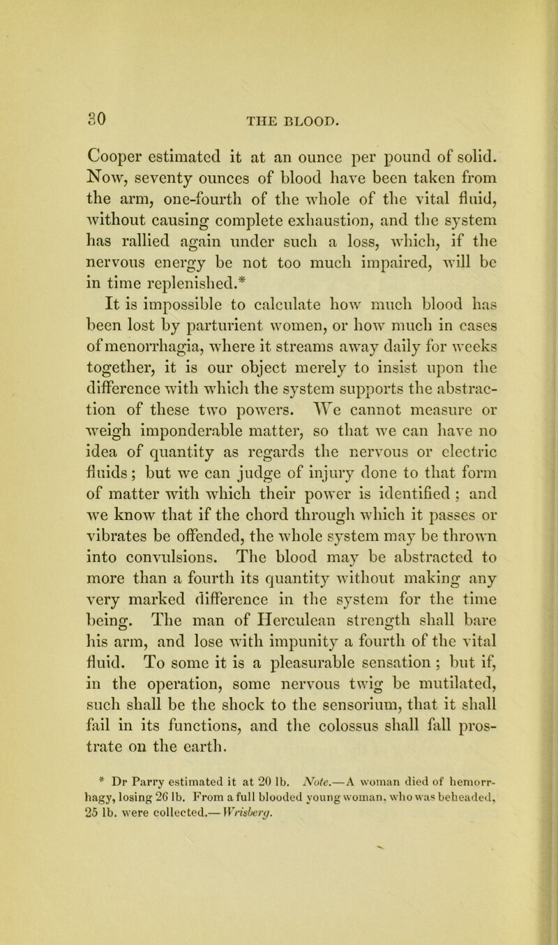Cooper estimated it at an ounce per pound of solid. Now, seventy ounces of blood have been taken from the arm, one-fourth of the whole of the vital fluid, without causing complete exhaustion, and the system has rallied again under such a loss, which, if the nervous energy be not too much impaired, will be in time replenished.* It is impossible to calculate how much blood has been lost by parturient women, or how much in cases of menorrhagia, where it streams away daily for weeks together, it is our object merely to insist upon the difference with which the system supports the abstrac- tion of these two powers. We cannot measure or weigh imponderable matter, so that we can have no idea of quantity as regards the nervous or electric fluids; but we can judge of injury done to that form of matter with which their power is identified ; and we know that if the chord through which it passes or vibrates be offended, the whole system may be thrown into convulsions. The blood may be abstracted to more than a fourth its quantity without making any very marked difference in the system for the time being. The man of Herculean strength shall bare his arm, and lose with impunity a fourth of the vital fluid. To some it is a pleasurable sensation ; but if, in the operation, some nervous twig be mutilated, such shall be the shock to the sensorium, that it shall fail in its functions, and the colossus shall fall pros- trate on the earth. * Dr Parry estimated it at 20 lb. Note.—A woman died of hemorr- hagy, losing 26 lb. From a full blooded young woman, who was beheaded, 25 lb. were collected.— Wnsberg.